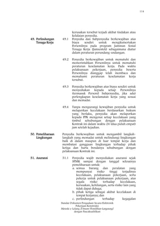 114
Standar Dokumen Pengadaan Secara Elektronik
Pekerjaan Konstruksi
Metode e-Lelang [Umum/Pemilihan Langsung]
dengan Pascakualifikasi
kerusakan tersebut terjadi akibat tindakan atau
kelalaian penyedia.
49. Perlindungan
Tenaga Kerja
49.1 Penyedia dan Subpenyedia berkewajiban atas
biaya sendiri untuk mengikutsertakan
Personilnya pada program Jaminan Sosial
Tenaga Kerja (Jamsostek) sebagaimana diatur
dalam peraturan perundang-undangan.
49.2 Penyedia berkewajiban untuk mematuhi dan
memerintahkan Personilnya untuk mematuhi
peraturan keselamatan kerja. Pada waktu
pelaksanaan pekerjaan, penyedia beserta
Personilnya dianggap telah membaca dan
memahami peraturan keselamatan kerja
tersebut.
49.3 Penyedia berkewajiban atas biaya sendiri untuk
menyediakan kepada setiap Personilnya
(termasuk Personil Subpenyedia, jika ada)
perlengkapan keselamatan kerja yang sesuai
dan memadai.
49.4 Tanpa mengurangi kewajiban penyedia untuk
melaporkan kecelakaan berdasarkan hukum
yang berlaku, penyedia akan melaporkan
kepada PPK mengenai setiap kecelakaan yang
timbul sehubungan dengan pelaksanaan
Kontrak ini dalam waktu 24 (dua puluh empat)
jam setelah kejadian.
50. Pemeliharaan
Lingkungan
Penyedia berkewajiban untuk mengambil langkah-
langkah yang memadai untuk melindungi lingkungan
baik di dalam maupun di luar tempat kerja dan
membatasi gangguan lingkungan terhadap pihak
ketiga dan harta bendanya sehubungan dengan
pelaksanaan Kontrak ini.
51. Asuransi 51.1 Penyedia wajib menyediakan asuransi sejak
SPMK sampai dengan tanggal selesainya
pemeliharaan untuk:
a. semua barang dan peralatan yang
mempunyai risiko tinggi terjadinya
kecelakaan, pelaksanaan pekerjaan, serta
pekerja untuk pelaksanaan pekerjaan, atas
segala risiko terhadap kecelakaan,
kerusakan, kehilangan, serta risiko lain yang
tidak dapat diduga;
b. pihak ketiga sebagai akibat kecelakaan di
tempat kerjanya; dan
c. perlindungan terhadap kegagalan
 