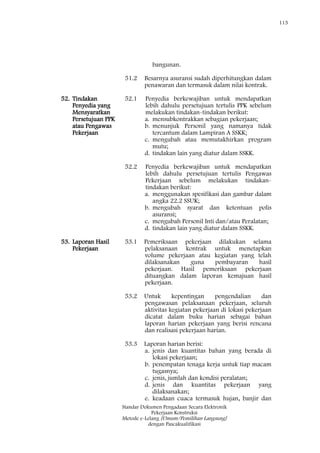 115
Standar Dokumen Pengadaan Secara Elektronik
Pekerjaan Konstruksi
Metode e-Lelang [Umum/Pemilihan Langsung]
dengan Pascakualifikasi
bangunan.
51.2 Besarnya asuransi sudah diperhitungkan dalam
penawaran dan termasuk dalam nilai kontrak.
52. Tindakan
Penyedia yang
Mensyaratkan
Persetujuan PPK
atau Pengawas
Pekerjaan
52.1 Penyedia berkewajiban untuk mendapatkan
lebih dahulu persetujuan tertulis PPK sebelum
melakukan tindakan-tindakan berikut:
a. mensubkontrakkan sebagian pekerjaan;
b. menunjuk Personil yang namanya tidak
tercantum dalam Lampiran A SSKK;
c. mengubah atau memutakhirkan program
mutu;
d. tindakan lain yang diatur dalam SSKK.
52.2 Penyedia berkewajiban untuk mendapatkan
lebih dahulu persetujuan tertulis Pengawas
Pekerjaan sebelum melakukan tindakan-
tindakan berikut:
a. menggunakan spesifikasi dan gambar dalam
angka 22.2 SSUK;
b. mengubah syarat dan ketentuan polis
asuransi;
c. mengubah Personil Inti dan/atau Peralatan;
d. tindakan lain yang diatur dalam SSKK.
53. Laporan Hasil
Pekerjaan
53.1 Pemeriksaan pekerjaan dilakukan selama
pelaksanaan kontrak untuk menetapkan
volume pekerjaan atau kegiatan yang telah
dilaksanakan guna pembayaran hasil
pekerjaan. Hasil pemeriksaan pekerjaan
dituangkan dalam laporan kemajuan hasil
pekerjaan.
53.2 Untuk kepentingan pengendalian dan
pengawasan pelaksanaan pekerjaan, seluruh
aktivitas kegiatan pekerjaan di lokasi pekerjaan
dicatat dalam buku harian sebagai bahan
laporan harian pekerjaan yang berisi rencana
dan realisasi pekerjaan harian.
53.3 Laporan harian berisi:
a. jenis dan kuantitas bahan yang berada di
lokasi pekerjaan;
b. penempatan tenaga kerja untuk tiap macam
tugasnya;
c. jenis, jumlah dan kondisi peralatan;
d. jenis dan kuantitas pekerjaan yang
dilaksanakan;
e. keadaan cuaca termasuk hujan, banjir dan
 