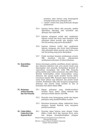 116
Standar Dokumen Pengadaan Secara Elektronik
Pekerjaan Konstruksi
Metode e-Lelang [Umum/Pemilihan Langsung]
dengan Pascakualifikasi
peristiwa alam lainnya yang berpengaruh
terhadap kelancaran pekerjaan; dan
f. catatan-catatan lain yang berkenaan dengan
pelaksanaan.
53.4 Laporan harian dibuat oleh penyedia, apabila
diperlukan diperiksa oleh konsultan dan
disetujui oleh wakil PPK.
53.5 Laporan mingguan terdiri dari rangkuman
laporan harian dan berisi hasil kemajuan fisik
pekerjaan dalam periode satu minggu, serta
hal-hal penting yang perlu ditonjolkan.
53.6 Laporan bulanan terdiri dari rangkuman
laporan mingguan dan berisi hasil kemajuan
fisik pekerjaan dalam periode satu bulan, serta
hal-hal penting yang perlu ditonjolkan.
53.7 Untuk merekam kegiatan pelaksanaan proyek,
PPK membuat foto-foto dokumentasi
pelaksanaan pekerjaan di lokasi pekerjaan.
54. Kepemilikan
Dokumen
Semua rancangan, gambar, spesifikasi, desain, laporan,
dan dokumen-dokumen lain serta piranti lunak yang
dipersiapkan oleh penyedia berdasarkan Kontrak ini
sepenuhnya merupakan hak milik PPK. Penyedia
paling lambat pada waktu pemutusan atau akhir Masa
Kontrak berkewajiban untuk menyerahkan semua
dokumen dan piranti lunak tersebut beserta daftar
rinciannya kepada PPK. Penyedia dapat menyimpan 1
(satu) buah salinan tiap dokumen dan piranti lunak
tersebut. Pembatasan (jika ada) mengenai penggunaan
dokumen dan piranti lunak tersebut di atas di
kemudian hari diatur dalam SSKK.
55. Kerjasama
Antara Penyedia
dan Sub Penyedia
55.1 Bagian pekerjaan yang disubkontrakkan
tersebut harus diatur dalam Kontrak dan
disetujui terlebih dahulu oleh PPK.
55.2 Penyedia tetap bertanggung jawab atas bagian
pekerjaan yang disubkontrakkan tersebut.
55.3 Ketentuan-ketentuan dalam subkontrak harus
mengacu kepada Kontrak serta menganut
prinsip kesetaraan.
56. Usaha Mikro,
Usaha Kecil dan
Koperasi Kecil
56.1 Penyedia dapat bekerja sama dengan Usaha
Mikro, Usaha Kecil dan koperasi kecil, antra
lain dengan mensubkontrakkan sebagian
 