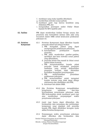 119
Standar Dokumen Pengadaan Secara Elektronik
Pekerjaan Konstruksi
Metode e-Lelang [Umum/Pemilihan Langsung]
dengan Pascakualifikasi
f. membayar uang muka (apabila diberikan);
g. memberikan instruksi sesuai jadwal;
h. membayar ganti rugi karena kesalahan yang
dilakukan PPK; dan
i. mengusulkan penetapan sanksi Daftar Hitam
kepada PA/KPA (apabila ada).
62. Fasilitas PPK dapat memberikan fasilitas berupa sarana dan
prasarana atau kemudahan lainnya (jika ada) yang
tercantum dalam SSKK untuk kelancaran pelaksanan
pekerjaan ini.
63. Peristiwa
Kompensasi
63.1 Peristiwa Kompensasi dapat diberikan kepada
penyedia dalam hal sebagai berikut:
a. PPK mengubah jadwal yang dapat
mempengaruhi pelaksanaan pekerjaan;
b. keterlambatan pembayaran kepada
penyedia;
c. PPK tidak memberikan gambar-gambar,
spesifikasi dan/atau instruksi sesuai jadwal
yang dibutuhkan;
d. penyedia belum bisa masuk ke lokasi sesuai
jadwal dalam kontrak;
e. PPK menginstruksikan kepada pihak
penyedia untuk melakukan pengujian
tambahan yang setelah dilaksanakan
pengujian ternyata tidak ditemukan
kerusakan/kegagalan/penyimpangan;
f. PPK memerintahkan penundaan
pelaksanaan pekerjaan;
g. PPK memerintahkan untuk mengatasi
kondisi tertentu yang tidak dapat diduga
sebelumnya dan disebabkan oleh PPK;
h. ketentuan lain dalam SSKK.
63.2 Jika Peristiwa Kompensasi mengakibatkan
pengeluaran tambahan dan/atau
keterlambatan penyelesaian pekerjaan maka
PPK berkewajiban untuk membayar ganti rugi
atau memberikan perpanjangan waktu
penyelesaian pekerjaan.
63.3 Ganti rugi hanya dapat dibayarkan jika
berdasarkan data penunjang dan perhitungan
kompensasi yang diajukan oleh penyedia
kepada PPK, dapat dibuktikan kerugian nyata
akibat Peristiwa Kompensasi.
63.4 Perpanjangan waktu penyelesaian pekerjaan
dapat diberikan jika berdasarkan data
 