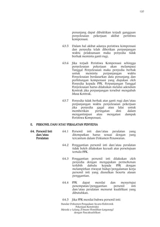 120
Standar Dokumen Pengadaan Secara Elektronik
Pekerjaan Konstruksi
Metode e-Lelang [Umum/Pemilihan Langsung]
dengan Pascakualifikasi
penunjang dapat dibuktikan terjadi gangguan
penyelesaian pekerjaan akibat peristiwa
kompensasi.
63.5 Dalam hal akibat adanya peristiwa kompensasi
dan penyedia telah diberikan perpanjangan
waktu pelaksanaan maka penyedia tidak
berhak meminta ganti rugi.
63.6 Jika terjadi Peristiwa Kompensasi sehingga
penyelesaian pekerjaan akan melampaui
Tanggal Penyelesaian maka penyedia berhak
untuk meminta perpanjangan waktu
Penyelesaian berdasarkan data penunjang dan
perhitungan kompensasi yang diajukan oleh
Penyedia kepada PPK. Perpanjangan Tanggal
Penyelesaian harus dilakukan melalui adendum
Kontrak jika perpanjangan tersebut mengubah
Masa Kontrak.
63.7 Penyedia tidak berhak atas ganti rugi dan/atau
perpanjangan waktu penyelesaian pekerjaan
jika penyedia gagal atau lalai untuk
memberikan peringatan dini dalam
mengantisipasi atau mengatasi dampak
Peristiwa Kompensasi.
E. PERSONIL DAN/ATAU PERALATAN PENYEDIA
64. Personil Inti
dan/atau
Peralatan
64.1 Personil inti dan/atau peralatan yang
ditempatkan harus sesuai dengan yang
tercantum dalam Dokumen Penawaran.
64.2 Penggantian personil inti dan/atau peralatan
tidak boleh dilakukan kecuali atas persetujuan
tertulis PPK.
64.3 Penggantian personil inti dilakukan oleh
penyedia dengan mengajukan permohonan
terlebih dahulu kepada PPK dengan
melampirkan riwayat hidup/pengalaman kerja
personil inti yang diusulkan beserta alasan
penggantian.
64.4 PPK dapat menilai dan menyetujui
penempatan/penggantian personil inti
dan/atau peralatan menurut kualifikasi yang
dibutuhkan.
64.5 Jika PPK menilai bahwa personil inti:
 