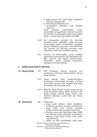 121
Standar Dokumen Pengadaan Secara Elektronik
Pekerjaan Konstruksi
Metode e-Lelang [Umum/Pemilihan Langsung]
dengan Pascakualifikasi
a. tidak mampu atau tidak dapat melakukan
pekerjaan dengan baik;
b. berkelakuan tidak baik; atau
c. mengabaikan pekerjaan yang menjadi
tugasnya;
maka penyedia berkewajiban untuk
menyediakan pengganti dan menjamin personil
inti tersebut meninggalkan lokasi kerja dalam
waktu 7 (tujuh) hari sejak diminta oleh PPK.
64.6 Jika penggantian personil inti dan/atau
peralatan perlu dilakukan, maka penyedia
berkewajiban untuk menyediakan pengganti
dengan kualifikasi yang setara atau lebih baik
dari personil inti dan/atau peralatan yang
digantikan tanpa biaya tambahan apapun.
64.7 Personil inti berkewajiban untuk menjaga
kerahasiaan pekerjaannya. Jika diperlukan oleh
PPK, Personil inti dapat sewaktu-waktu
disyaratkan untuk menjaga kerahasiaan
pekerjaan di bawah sumpah.
F. PEMBAYARAN KEPADA PENYEDIA
65. Harga Kontrak 65.1 PPK membayar kepada penyedia atas
pelaksanaan pekerjaan dalam kontrak sebesar
harga kontrak.
65.2 Harga kontrak telah memperhitungkan
keuntungan, beban pajak dan biaya overhead
serta biaya asuransi yang meliputi juga biaya
keselamatan dan kesehatan kerja.
65.3 [Rincian harga kontrak sesuai dengan rincian
yang tercantum dalam daftar kuantitas dan
harga (untuk kontrak harga satuan atau
Kontrak Gabungan Lump Sum dan Harga
Satuan).]
66. Pembayaran 66.1 Uang muka
a. uang muka dibayar untuk membiayai
mobilisasi peralatan, personil, pembayaran
uang tanda jadi kepada pemasok
bahan/material dan persiapan teknis lain;
b. besaran uang muka ditentukan dalam SSKK
dan dibayar setelah penyedia menyerahkan
Jaminan Uang Muka senilai uang muka
yang diterima;
c. dalam hal PPK menyediakan uang muka
 