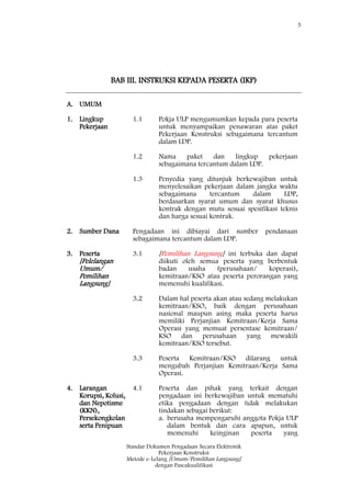 5
Standar Dokumen Pengadaan Secara Elektronik
Pekerjaan Konstruksi
Metode e-Lelang [Umum/Pemilihan Langsung]
dengan Pascakualifikasi
BAB III. INSTRUKSI KEPADA PESERTA (IKP)
A. UMUM
1. Lingkup
Pekerjaan
1.1 Pokja ULP mengumumkan kepada para peserta
untuk menyampaikan penawaran atas paket
Pekerjaan Konstruksi sebagaimana tercantum
dalam LDP.
1.2 Nama paket dan lingkup pekerjaan
sebagaimana tercantum dalam LDP.
1.3 Penyedia yang ditunjuk berkewajiban untuk
menyelesaikan pekerjaan dalam jangka waktu
sebagaimana tercantum dalam LDP,
berdasarkan syarat umum dan syarat khusus
kontrak dengan mutu sesuai spesifikasi teknis
dan harga sesuai kontrak.
2. Sumber Dana Pengadaan ini dibiayai dari sumber pendanaan
sebagaimana tercantum dalam LDP.
3. Peserta
[Pelelangan
Umum/
Pemilihan
Langsung]
3.1 [Pemilihan Langsung] ini terbuka dan dapat
diikuti oleh semua peserta yang berbentuk
badan usaha (perusahaan/ koperasi),
kemitraan/KSO atau peserta perorangan yang
memenuhi kualifikasi.
3.2 Dalam hal peserta akan atau sedang melakukan
kemitraan/KSO, baik dengan perusahaan
nasional maupun asing maka peserta harus
memiliki Perjanjian Kemitraan/Kerja Sama
Operasi yang memuat persentase kemitraan/
KSO dan perusahaan yang mewakili
kemitraan/KSO tersebut.
3.3 Peserta Kemitraan/KSO dilarang untuk
mengubah Perjanjian Kemitraan/Kerja Sama
Operasi.
4. Larangan
Korupsi, Kolusi,
dan Nepotisme
(KKN),
Persekongkolan
serta Penipuan
4.1 Peserta dan pihak yang terkait dengan
pengadaan ini berkewajiban untuk mematuhi
etika pengadaan dengan tidak melakukan
tindakan sebagai berikut:
a. berusaha mempengaruhi anggota Pokja ULP
dalam bentuk dan cara apapun, untuk
memenuhi keinginan peserta yang
 