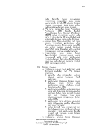 122
Standar Dokumen Pengadaan Secara Elektronik
Pekerjaan Konstruksi
Metode e-Lelang [Umum/Pemilihan Langsung]
dengan Pascakualifikasi
maka Penyedia harus mengajukan
permohonan pengambilan uang muka
secara tertulis kepada PPK disertai dengan
rencana penggunaan uang muka untuk
melaksanakan pekerjaan sesuai Kontrak;
d. PPK harus mengajukan Surat Permintaan
Pembayaran (SPP) kepada Pajabat
Penandatangan Surat Perintah Membayar
(PPSPM) untuk permohonan tersebut pada
huruf c, paling lambat 14 (empat belas) hari
kerja setelah Jaminan Uang Muka diterima;
e. Jaminan Uang Muka diterbitkan oleh bank
umum, perusahaan penjaminan, atau
Perusahaan Asuransi Umum yang memiliki
izin untuk menjual produk jaminan
(suretyship) yang ditetapkan oleh Menteri
Keuangan atau lembaga yang berwenang;
f. pengembalian uang muka harus
diperhitungkan berangsur-angsur secara
proporsional pada setiap pembayaran
prestasi pekerjaan dan paling lambat harus
lunas pada saat pekerjaan mencapai prestasi
100% (seratus perseratus).
66.2 Prestasi pekerjaan
a. pembayaran prestasi hasil pekerjaan yang
disepakati dilakukan oleh PPK, dengan
ketentuan:
1) penyedia telah mengajukan tagihan
disertai laporan kemajuan hasil
pekerjaan;
2) pembayaran dilakukan dengan sistem
bulanan, sistem termin atau
pembayaran secara sekaligus, sesuai
ketentuan dalam SSKK;
3) pembayaran dilakukan senilai pekerjaan
yang telah terpasang, kecuali peralatan
dan/atau bahan yang menjadi bagian
dari hasil pekerjaan yang akan
diserahterimakan sebagaimana diatur
dalam SSKK;
4) pembayaran harus dipotong angsuran
uang muka, denda (apabila ada), pajak
dan uang retensi; dan
5) untuk kontrak yang mempunyai sub
kontrak, permintaan pembayaran harus
dilengkapi bukti pembayaran kepada
seluruh sub penyedia sesuai dengan
prestasi pekerjaan.
b. pembayaran terakhir hanya dilakukan
 