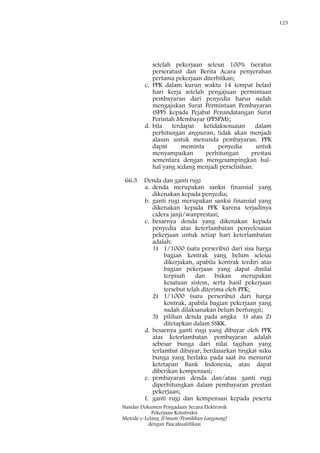 123
Standar Dokumen Pengadaan Secara Elektronik
Pekerjaan Konstruksi
Metode e-Lelang [Umum/Pemilihan Langsung]
dengan Pascakualifikasi
setelah pekerjaan selesai 100% (seratus
perseratus) dan Berita Acara penyerahan
pertama pekerjaan diterbitkan;
c. PPK dalam kurun waktu 14 (empat belas)
hari kerja setelah pengajuan permintaan
pembayaran dari penyedia harus sudah
mengajukan Surat Permintaan Pembayaran
(SPP) kepada Pejabat Penandatangan Surat
Perintah Membayar (PPSPM);
d. bila terdapat ketidaksesuaian dalam
perhitungan angsuran, tidak akan menjadi
alasan untuk menunda pembayaran. PPK
dapat meminta penyedia untuk
menyampaikan perhitungan prestasi
sementara dengan mengesampingkan hal-
hal yang sedang menjadi perselisihan.
66.3 Denda dan ganti rugi
a. denda merupakan sanksi finansial yang
dikenakan kepada penyedia;
b. ganti rugi merupakan sanksi finansial yang
dikenakan kepada PPK karena terjadinya
cidera janji/wanprestasi;
c. besarnya denda yang dikenakan kepada
penyedia atas keterlambatan penyelesaian
pekerjaan untuk setiap hari keterlambatan
adalah:
1) 1/1000 (satu perseribu) dari sisa harga
bagian kontrak yang belum selesai
dikerjakan, apabila kontrak terdiri atas
bagian pekerjaan yang dapat dinilai
terpisah dan bukan merupakan
kesatuan sistem, serta hasil pekerjaan
tersebut telah diterima oleh PPK;
2) 1/1000 (satu perseribu) dari harga
kontrak, apabila bagian pekerjaan yang
sudah dilaksanakan belum berfungsi;
3) pilihan denda pada angka 1) atau 2)
ditetapkan dalam SSKK.
d. besarnya ganti rugi yang dibayar oleh PPK
atas keterlambatan pembayaran adalah
sebesar bunga dari nilai tagihan yang
terlambat dibayar, berdasarkan tingkat suku
bunga yang berlaku pada saat itu menurut
ketetapan Bank Indonesia, atau dapat
diberikan kompensasi;
e. pembayaran denda dan/atau ganti rugi
diperhitungkan dalam pembayaran prestasi
pekerjaan;
f. ganti rugi dan kompensasi kepada peserta
 