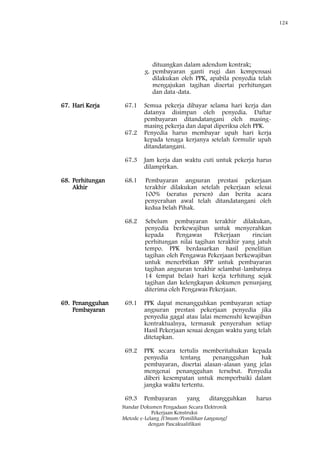 124
Standar Dokumen Pengadaan Secara Elektronik
Pekerjaan Konstruksi
Metode e-Lelang [Umum/Pemilihan Langsung]
dengan Pascakualifikasi
dituangkan dalam adendum kontrak;
g. pembayaran ganti rugi dan kompensasi
dilakukan oleh PPK, apabila penyedia telah
mengajukan tagihan disertai perhitungan
dan data-data.
67. Hari Kerja 67.1 Semua pekerja dibayar selama hari kerja dan
datanya disimpan oleh penyedia. Daftar
pembayaran ditandatangani oleh masing-
masing pekerja dan dapat diperiksa oleh PPK.
67.2 Penyedia harus membayar upah hari kerja
kepada tenaga kerjanya setelah formulir upah
ditandatangani.
67.3 Jam kerja dan waktu cuti untuk pekerja harus
dilampirkan.
68. Perhitungan
Akhir
68.1 Pembayaran angsuran prestasi pekerjaan
terakhir dilakukan setelah pekerjaan selesai
100% (seratus persen) dan berita acara
penyerahan awal telah ditandatangani oleh
kedua belah Pihak.
68.2 Sebelum pembayaran terakhir dilakukan,
penyedia berkewajiban untuk menyerahkan
kepada Pengawas Pekerjaan rincian
perhitungan nilai tagihan terakhir yang jatuh
tempo. PPK berdasarkan hasil penelitian
tagihan oleh Pengawas Pekerjaan berkewajiban
untuk menerbitkan SPP untuk pembayaran
tagihan angsuran terakhir selambat-lambatnya
14 (empat belas) hari kerja terhitung sejak
tagihan dan kelengkapan dokumen penunjang
diterima oleh Pengawas Pekerjaan.
69. Penangguhan
Pembayaran
69.1 PPK dapat menangguhkan pembayaran setiap
angsuran prestasi pekerjaan penyedia jika
penyedia gagal atau lalai memenuhi kewajiban
kontraktualnya, termasuk penyerahan setiap
Hasil Pekerjaan sesuai dengan waktu yang telah
ditetapkan.
69.2 PPK secara tertulis memberitahukan kepada
penyedia tentang penangguhan hak
pembayaran, disertai alasan-alasan yang jelas
mengenai penangguhan tersebut. Penyedia
diberi kesempatan untuk memperbaiki dalam
jangka waktu tertentu.
69.3 Pembayaran yang ditangguhkan harus
 