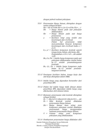 126
Standar Dokumen Pengadaan Secara Elektronik
Pekerjaan Konstruksi
Metode e-Lelang [Umum/Pemilihan Langsung]
dengan Pascakualifikasi
dengan jadwal realisasi pekerjaan.
70.9 Penyesuaian Harga Satuan, ditetapkan dengan
rumus sebagai berikut:
Hn = Ho (a+b.Bn/Bo+c.Cn/Co+d.Dn/Do+.....)
Hn = Harga Satuan pada saat pekerjaan
dilaksanakan;
Ho = Harga Satuan pada saat harga
penawaran;
a = Koefisien tetap yang terdiri atas
keuntungan dan overhead;
Dalam hal penawaran tidak
mencantumkan besaran komponen
keuntungan dan overhead maka a =
0,15.
b, c, d = Koefisien komponen kontrak seperti
tenaga kerja, bahan, alat kerja, dsb;
Penjumlahan a+b+c+d+....dst adalah
1,00.
Bn, Cn, Dn = Indeks harga komponen pada saat
pekerjaan dilaksanakan (mulai bulan
ke-13 setelah penandatanganan
kontrak).
Bo, Co, Do = Indeks harga komponen pada
bulan ke-12 setelah penanda-
tanganan kontrak.
70.10 Penetapan koefisien bahan, tenaga kerja dan
alat kerja ditetapkan dalam SSKK.
70.11 Indeks harga yang digunakan bersumber dari
penerbitan BPS.
70.12 Dalam hal indeks harga tidak dimuat dalam
penerbitan BPS, digunakan indeks harga yang
dikeluarkan oleh instansi teknis.
70.13 Rumusan penyesuaian nilai kontrak ditetapkan
sebagai berikut:
Pn = (Hn1xV1)+(Hn2xV2)+(Hn3xV3)+.... dst
Pn = Nilai Kontrak setelah dilakukan
penyesuaian Harga Satuan;
Hn = Harga Satuan baru setiap jenis
komponen pekerjaan setelah dilakukan
penyesuaian harga menggunakan
rumusan penyesuaian Harga Satuan;
V = Volume setiap jenis komponen
pekerjaan yang dilaksanakan.
70.14 Pembayaran penyesuaian harga dilakukan oleh
 