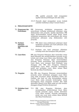127
Standar Dokumen Pengadaan Secara Elektronik
Pekerjaan Konstruksi
Metode e-Lelang [Umum/Pemilihan Langsung]
dengan Pascakualifikasi
PPK, apabila penyedia telah mengajukan
tagihan disertai perhitungan dan data-data;
70.15 Penyedia dapat mengajukan secara berkala
selambat-lambatnya setiap 6 (enam) bulan.]
G. PENGAWASAN MUTU
71. Pengawasan dan
Pemeriksaan
PPK berwenang melakukan pengawasan dan
pemeriksaan terhadap pelaksanaan pekerjaan yang
dilaksanakan oleh penyedia. Apabila diperlukan, PPK
dapat memerintahkan kepada pihak ketiga untuk
melakukan pengawasan dan pemeriksaan atas semua
pelaksanaan pekerjaan yang dilaksanakan oleh
penyedia.
72. Penilaian
Pekerjaan
Sementara oleh
PPK
72.1 PPK dalam masa pelaksanaan pekerjaan dapat
melakukan penilaian atas hasil pekerjaan yang
dilakukan oleh penyedia.
72.2 Penilaian atas hasil pekerjaan dilakukan
terhadap mutu dan kemajuan fisik pekerjaan.
73. Cacat Mutu PPK atau Pengawas Pekerjaan akan memeriksa setiap
Hasil Pekerjaan dan memberitahukan penyedia secara
tertulis atas setiap Cacat Mutu yang ditemukan. PPK
atau Pengawas Pekerjaan dapat memerintahkan
penyedia untuk menemukan dan mengungkapkan
Cacat Mutu, serta menguji Hasil Pekerjaan yang
dianggap oleh PPK atau Pengawas Pekerjaan
mengandung Cacat Mutu. Penyedia bertanggung
jawab atas perbaikan Cacat Mutu selama Masa
Kontrak dan Masa Pemeliharaan.
74. Pengujian Jika PPK atau Pengawas Pekerjaan memerintahkan
penyedia untuk melakukan pengujian Cacat Mutu
yang tidak tercantum dalam Spesifikasi Teknis dan
Gambar, dan hasil uji coba menunjukkan adanya
Cacat Mutu maka penyedia berkewajiban untuk
menanggung biaya pengujian tersebut. Jika tidak
ditemukan adanya Cacat Mutu maka uji coba tersebut
dianggap sebagai Peristiwa Kompensasi.
75. Perbaikan Cacat
Mutu
75.1 PPK atau Pengawas Pekerjaan akan
menyampaikan pemberitahuan Cacat Mutu
kepada penyedia segera setelah ditemukan
Cacat Mutu tersebut. Penyedia bertanggung
jawab atas cacat mutu selama Masa Kontrak
dan Masa Pemeliharaan.
 