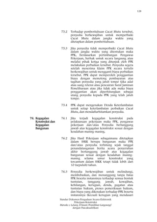 128
Standar Dokumen Pengadaan Secara Elektronik
Pekerjaan Konstruksi
Metode e-Lelang [Umum/Pemilihan Langsung]
dengan Pascakualifikasi
75.2 Terhadap pemberitahuan Cacat Mutu tersebut,
penyedia berkewajiban untuk memperbaiki
Cacat Mutu dalam jangka waktu yang
ditetapkan dalam pemberitahuan.
75.3 Jika penyedia tidak memperbaiki Cacat Mutu
dalam jangka waktu yang ditentukan maka
PPK, berdasarkan pertimbangan Pengawas
Pekerjaan, berhak untuk secara langsung atau
melalui pihak ketiga yang ditunjuk oleh PPK
melakukan perbaikan tersebut. Penyedia segera
setelah menerima klaim PPK secara tertulis
berkewajiban untuk mengganti biaya perbaikan
tersebut. PPK dapat memperoleh penggantian
biaya dengan memotong pembayaran atas
tagihan penyedia yang jatuh tempo (jika ada)
atau uang retensi atau pencairan Surat Jaminan
Pemeliharaan atau jika tidak ada maka biaya
penggantian akan diperhitungkan sebagai
utang penyedia kepada PPK yang telah jatuh
tempo.
75.4 PPK dapat mengenakan Denda Keterlambatan
untuk setiap keterlambatan perbaikan Cacat
Mutu, dan mendaftarhitamkan penyedia.
76. Kegagalan
Konstruksi dan
Kegagalan
Bangunan
76.1 Jika terjadi kegagalan konstruksi pada
pelaksanaan pekerjaan maka PPK, pengawas
pekerjaan dan/atau Penyedia bertanggung
jawab atas kegagalan konstruksi sesuai dengan
kesalahan masing-masing.
76.2 Jika Hasil Pekerjaan sebagaimana ditetapkan
dalam SSKK berupa bangunan maka PPK
dan/atau penyedia terhitung sejak tanggal
penandatanganan berita acara penyerahan
akhir bertanggung jawab atas kegagalan
bangunan sesuai dengan kesalahan masing-
masing selama umur konstruksi yang
tercantum dalam SSKK tetapi tidak lebih dari
10 (sepuluh) tahun.
76.3 Penyedia berkewajiban untuk melindungi,
membebaskan, dan menanggung tanpa batas
PPK beserta instansinya terhadap semua bentuk
tuntutan, tanggung jawab, kewajiban,
kehilangan, kerugian, denda, gugatan atau
tuntutan hukum, proses pemeriksaan hukum,
dan biaya yang dikenakan terhadap PPK beserta
instansinya (kecuali kerugian yang mendasari
 