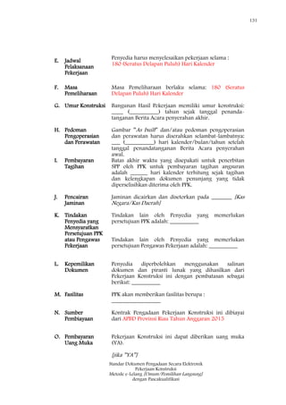 131
Standar Dokumen Pengadaan Secara Elektronik
Pekerjaan Konstruksi
Metode e-Lelang [Umum/Pemilihan Langsung]
dengan Pascakualifikasi
E. Jadwal
Pelaksanaan
Pekerjaan
Penyedia harus menyelesaikan pekerjaan selama :
180 (Seratus Delapan Puluh) Hari Kalender
F. Masa
Pemeliharaan
Masa Pemeliharaan berlaku selama: 180 (Seratus
Delapan Puluh) Hari Kalender
G. Umur Konstruksi Bangunan Hasil Pekerjaan memiliki umur konstruksi:
____ (__________) tahun sejak tanggal penanda-
tanganan Berita Acara penyerahan akhir.
H. Pedoman
Pengoperasian
dan Perawatan
Gambar ‖As built‖ dan/atau pedoman pengoperasian
dan perawatan harus diserahkan selambat-lambatnya:
___ (__________) hari kalender/bulan/tahun setelah
tanggal penandatanganan Berita Acara penyerahan
awal.
I. Pembayaran
Tagihan
Batas akhir waktu yang disepakati untuk penerbitan
SPP oleh PPK untuk pembayaran tagihan angsuran
adalah ______ hari kalender terhitung sejak tagihan
dan kelengkapan dokumen penunjang yang tidak
diperselisihkan diterima oleh PPK.
J. Pencairan
Jaminan
Jaminan dicairkan dan disetorkan pada _______ [Kas
Negara/Kas Daerah]
K. Tindakan
Penyedia yang
Mensyaratkan
Persetujuan PPK
atau Pengawas
Pekerjaan
Tindakan lain oleh Penyedia yang memerlukan
persetujuan PPK adalah: __________
Tindakan lain oleh Penyedia yang memerlukan
persetujuan Pengawas Pekerjaan adalah: __________
L. Kepemilikan
Dokumen
Penyedia diperbolehkan menggunakan salinan
dokumen dan piranti lunak yang dihasilkan dari
Pekerjaan Konstruksi ini dengan pembatasan sebagai
berikut: __________
M. Fasilitas PPK akan memberikan fasilitas berupa :
_________________
N. Sumber
Pembiayaan
Kontrak Pengadaan Pekerjaan Konstruksi ini dibiayai
dari APBD Provinsi Riau Tahun Anggaran 2015
O. Pembayaran
Uang Muka
Pekerjaan Konstruksi ini dapat diberikan uang muka
(YA).
[jika ‖YA‖]
 