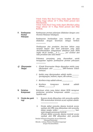 132
Standar Dokumen Pengadaan Secara Elektronik
Pekerjaan Konstruksi
Metode e-Lelang [Umum/Pemilihan Langsung]
dengan Pascakualifikasi
Untuk Usaha Non Kecil Uang muka dapat diberikan
paling tinggi sebesar 20 % (Dua Puluh persen) dari
Nilai Kontrak.
Untuk Usaha Kecil Uang muka dapat diberikan paling
tinggi sebesar 30 % (Tiga Puluh persen) dari Nilai
Kontrak.
P. Pembayaran
Prestasi
Pekerjaan
Pembayaran prestasi pekerjaan dilakukan dengan cara:
(Termin/Bulanan/Sekaligus).
Pembayaran berdasarkan cara tersebut di atas
dilakukan dengan ketentuan sebagai berikut:
__________
Pembayaran atas peralatan dan/atau bahan yang
menjadi bagian dari hasil pekerjaan yang akan
diserahterimakan sebagaimana dimaksud pada SSUK
angka 66.2a senilai:___% (______ per seratus) dari
nilai peralatan dan/atau bahan
Dokumen penunjang yang disyaratkan untuk
mengajukan tagihan pembayaran prestasi pekerjaan:
__________
Q. [Penyesuaian
Harga]
1. [Untuk Penyesuaian Harga digunakan indeks yang
dikeluarkan oleh _________ [BPS/Instansi Teknis
Lainnya]
2. Indeks yang dipergunakan adalah indeks _______
(perdagangan, industri, impor, dll) sebesar_______
3. Koefisien tetap adalah sebesar____________
4. Koefisien komponen kontrak adalah
sebesar__________]
R. Peristiwa
Kompensasi
Ketentuan selain yang diatur dalam SSUK mengenai
pemberian peristiwa kompensasi adalah: ________
(apabila ada)
S. Denda dan ganti
rugi
1. Besaran denda dibayarkan oleh penyedia apabila
PPK memutuskan kontrak secara sepihak adalah:
__________________
2. Denda akibat penyedia diputus kontrak secara
sepihak oleh PPK yang dibayarkan oleh penyedia
dalam jangka waktu : ________________ hari
sejak tanggal pemutusan kontrak
[Denda akibat penyedia diputus kontrak secara
sepihak oleh PPK dibayarkan oleh penyedia
 