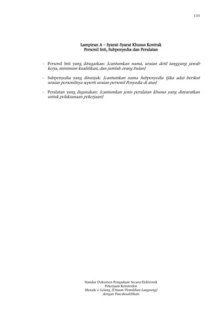 135
Standar Dokumen Pengadaan Secara Elektronik
Pekerjaan Konstruksi
Metode e-Lelang [Umum/Pemilihan Langsung]
dengan Pascakualifikasi
Lampiran A – Syarat-Syarat Khusus Kontrak
Personil Inti, Subpenyedia dan Peralatan
- Personil Inti yang ditugaskan: [cantumkan nama, uraian detil tanggung jawab
kerja, minimum kualifikasi, dan jumlah orang bulan]
- Subpenyedia yang ditunjuk: [cantumkan nama Subpenyedia (jika ada) berikut
uraian personilnya seperti uraian personil Penyedia di atas]
- Peralatan yang digunakan: [cantumkan jenis peralatan khusus yang disyaratkan
untuk pelaksanaan pekerjaan]
 