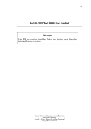 136
Standar Dokumen Pengadaan Secara Elektronik
Pekerjaan Konstruksi
Metode e-Lelang [Umum/Pemilihan Langsung]
dengan Pascakualifikasi
BAB XII. SPESIFIKASI TEKNIS DAN GAMBAR
Keterangan
Pokja ULP menguraikan Spesifikasi Teknis dan Gambar yang diperlukan
dalam pelaksanaan pekerjaan.
 