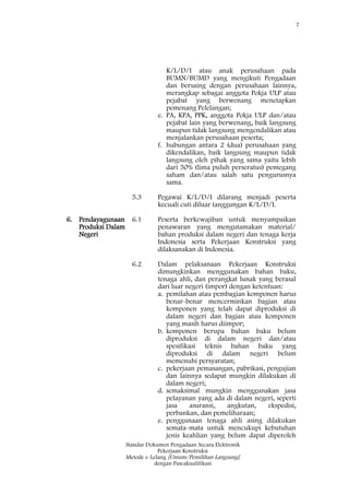 7
Standar Dokumen Pengadaan Secara Elektronik
Pekerjaan Konstruksi
Metode e-Lelang [Umum/Pemilihan Langsung]
dengan Pascakualifikasi
K/L/D/I atau anak perusahaan pada
BUMN/BUMD yang mengikuti Pengadaan
dan bersaing dengan perusahaan lainnya,
merangkap sebagai anggota Pokja ULP atau
pejabat yang berwenang menetapkan
pemenang Pelelangan;
e. PA, KPA, PPK, anggota Pokja ULP dan/atau
pejabat lain yang berwenang, baik langsung
maupun tidak langsung mengendalikan atau
menjalankan perusahaan peserta;
f. hubungan antara 2 (dua) perusahaan yang
dikendalikan, baik langsung maupun tidak
langsung oleh pihak yang sama yaitu lebih
dari 50% (lima puluh perseratus) pemegang
saham dan/atau salah satu pengurusnya
sama.
5.3 Pegawai K/L/D/I dilarang menjadi peserta
kecuali cuti diluar tanggungan K/L/D/I.
6. Pendayagunaan
Produksi Dalam
Negeri
6.1 Peserta berkewajiban untuk menyampaikan
penawaran yang mengutamakan material/
bahan produksi dalam negeri dan tenaga kerja
Indonesia serta Pekerjaan Konstruksi yang
dilaksanakan di Indonesia.
6.2 Dalam pelaksanaan Pekerjaan Konstruksi
dimungkinkan menggunakan bahan baku,
tenaga ahli, dan perangkat lunak yang berasal
dari luar negeri (impor) dengan ketentuan:
a. pemilahan atau pembagian komponen harus
benar-benar mencerminkan bagian atau
komponen yang telah dapat diproduksi di
dalam negeri dan bagian atau komponen
yang masih harus diimpor;
b. komponen berupa bahan baku belum
diproduksi di dalam negeri dan/atau
spesifikasi teknis bahan baku yang
diproduksi di dalam negeri belum
memenuhi persyaratan;
c. pekerjaan pemasangan, pabrikasi, pengujian
dan lainnya sedapat mungkin dilakukan di
dalam negeri;
d. semaksimal mungkin menggunakan jasa
pelayanan yang ada di dalam negeri, seperti
jasa asuransi, angkutan, ekspedisi,
perbankan, dan pemeliharaan;
e. penggunaan tenaga ahli asing dilakukan
semata-mata untuk mencukupi kebutuhan
jenis keahlian yang belum dapat diperoleh
 