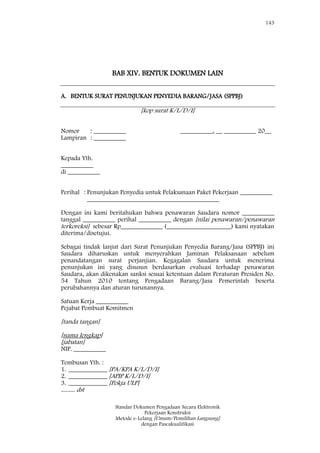 143
Standar Dokumen Pengadaan Secara Elektronik
Pekerjaan Konstruksi
Metode e-Lelang [Umum/Pemilihan Langsung]
dengan Pascakualifikasi
BAB XIV. BENTUK DOKUMEN LAIN
A. BENTUK SURAT PENUNJUKAN PENYEDIA BARANG/JASA (SPPBJ)
[kop surat K/L/D/I]
Nomor : __________ __________, __ __________ 20__
Lampiran : __________
Kepada Yth.
__________
di __________
Perihal : Penunjukan Penyedia untuk Pelaksanaan Paket Pekerjaan __________
_________________________________________
Dengan ini kami beritahukan bahwa penawaran Saudara nomor __________
tanggal __________ perihal __________ dengan [nilai penawaran/penawaran
terkoreksi] sebesar Rp_____________ (____________________) kami nyatakan
diterima/disetujui.
Sebagai tindak lanjut dari Surat Penunjukan Penyedia Barang/Jasa (SPPBJ) ini
Saudara diharuskan untuk menyerahkan Jaminan Pelaksanaan sebelum
penandatangan surat perjanjian. Kegagalan Saudara untuk menerima
penunjukan ini yang disusun berdasarkan evaluasi terhadap penawaran
Saudara, akan dikenakan sanksi sesuai ketentuan dalam Peraturan Presiden No.
54 Tahun 2010 tentang Pengadaan Barang/Jasa Pemerintah beserta
perubahannya dan aturan turunannya.
Satuan Kerja __________
Pejabat Pembuat Komitmen
[tanda tangan]
[nama lengkap]
[jabatan]
NIP. __________
Tembusan Yth. :
1. ____________ [PA/KPA K/L/D/I]
2. ____________ [APIP K/L/D/I]
3. ____________ [Pokja ULP]
......... dst
 