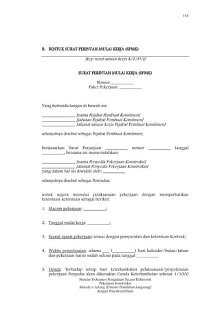 144
Standar Dokumen Pengadaan Secara Elektronik
Pekerjaan Konstruksi
Metode e-Lelang [Umum/Pemilihan Langsung]
dengan Pascakualifikasi
B. BENTUK SURAT PERINTAH MULAI KERJA (SPMK)
[kop surat satuan kerja K/L/D/I]
SURAT PERINTAH MULAI KERJA (SPMK)
Nomor: __________
Paket Pekerjaan: __________
Yang bertanda tangan di bawah ini:
_______________ [nama Pejabat Pembuat Komitmen]
_______________ [jabatan Pejabat Pembuat Komitmen]
_______________ [alamat satuan kerja Pejabat Pembuat Komitmen]
selanjutnya disebut sebagai Pejabat Pembuat Komitmen;
berdasarkan Surat Perjanjian __________ nomor __________ tanggal
__________, bersama ini memerintahkan:
_______________ [nama Penyedia Pekerjaan Konstruksi]
_______________ [alamat Penyedia Pekerjaan Konstruksi]
yang dalam hal ini diwakili oleh: __________
selanjutnya disebut sebagai Penyedia;
untuk segera memulai pelaksanaan pekerjaan dengan memperhatikan
ketentuan-ketentuan sebagai berikut:
1. Macam pekerjaan: __________;
2. Tanggal mulai kerja: __________;
3. Syarat-syarat pekerjaan: sesuai dengan persyaratan dan ketentuan Kontrak;
4. Waktu penyelesaian: selama ___ (__________) hari kalender/bulan/tahun
dan pekerjaan harus sudah selesai pada tanggal __________
5. Denda: Terhadap setiap hari keterlambatan pelaksanaan/penyelesaian
pekerjaan Penyedia akan dikenakan Denda Keterlambatan sebesar 1/1000
 