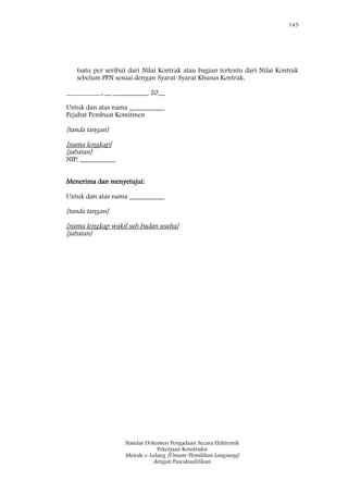 145
Standar Dokumen Pengadaan Secara Elektronik
Pekerjaan Konstruksi
Metode e-Lelang [Umum/Pemilihan Langsung]
dengan Pascakualifikasi
(satu per seribu) dari Nilai Kontrak atau bagian tertentu dari Nilai Kontrak
sebelum PPN sesuai dengan Syarat-Syarat Khusus Kontrak.
__________, __ __________ 20__
Untuk dan atas nama __________
Pejabat Pembuat Komitmen
[tanda tangan]
[nama lengkap]
[jabatan]
NIP: __________
Menerima dan menyetujui:
Untuk dan atas nama __________
[tanda tangan]
[nama lengkap wakil sah badan usaha]
[jabatan]
 