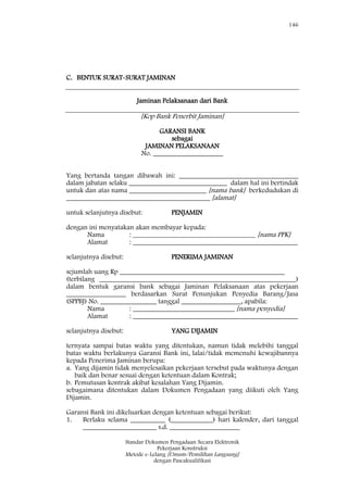 146
Standar Dokumen Pengadaan Secara Elektronik
Pekerjaan Konstruksi
Metode e-Lelang [Umum/Pemilihan Langsung]
dengan Pascakualifikasi
C. BENTUK SURAT-SURAT JAMINAN
Jaminan Pelaksanaan dari Bank
[Kop Bank Penerbit Jaminan]
GARANSI BANK
sebagai
JAMINAN PELAKSANAAN
No. ____________________
Yang bertanda tangan dibawah ini: __________________________________
dalam jabatan selaku ____________________________ dalam hal ini bertindak
untuk dan atas nama ______________________ [nama bank] berkedudukan di
_________________________________________ [alamat]
untuk selanjutnya disebut: PENJAMIN
dengan ini menyatakan akan membayar kepada:
Nama : ___________________________________ [nama PPK]
Alamat : _______________________________________________
selanjutnya disebut: PENERIMA JAMINAN
sejumlah uang Rp _______________________________________________
(terbilang ________________________________________________________)
dalam bentuk garansi bank sebagai Jaminan Pelaksanaan atas pekerjaan
_________________ berdasarkan Surat Penunjukan Penyedia Barang/Jasa
(SPPBJ) No. ________________ tanggal _________________, apabila:
Nama : _____________________________ [nama penyedia]
Alamat : _______________________________________________
selanjutnya disebut: YANG DIJAMIN
ternyata sampai batas waktu yang ditentukan, namun tidak melebihi tanggal
batas waktu berlakunya Garansi Bank ini, lalai/tidak memenuhi kewajibannya
kepada Penerima Jaminan berupa:
a. Yang dijamin tidak menyelesaikan pekerjaan tersebut pada waktunya dengan
baik dan benar sesuai dengan ketentuan dalam Kontrak;
b. Pemutusan kontrak akibat kesalahan Yang Dijamin.
sebagaimana ditentukan dalam Dokumen Pengadaan yang diikuti oleh Yang
Dijamin.
Garansi Bank ini dikeluarkan dengan ketentuan sebagai berikut:
1. Berlaku selama __________ (____________) hari kalender, dari tanggal
_____________________ s.d. ____________________
 