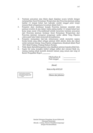 147
Standar Dokumen Pengadaan Secara Elektronik
Pekerjaan Konstruksi
Metode e-Lelang [Umum/Pemilihan Langsung]
dengan Pascakualifikasi
2. Tuntutan pencairan atau klaim dapat diajukan secara tertulis dengan
melampirkan Surat Pernyataan Wanprestasi dari Penerima Jaminan paling
lambat 14 (empat belas) hari kalender setelah tanggal jatuh tempo
Garansi Bank sebagaimana tercantum dalam butir 1.
3. Penjamin akan membayar kepada Penerima Jaminan sejumlah nilai
jaminan tersebut di atas dalam waktu paling lambat 14 (empat belas) hari
kerja tanpa syarat (Unconditional) setelah menerima tuntutan pencairan
dari Penerima Jaminan berdasar Surat Pernyataan Wanprestasi dari
Penerima Jaminan mengenai pengenaan sanksi akibat Yang Dijamin
cidera janji/lalai/tidak memenuhi kewajibannya.
4. Penjamin melepaskan hak-hak istimewanya untuk menuntut supaya
benda-benda yang diikat sebagai jaminan lebih dahulu disita dan dijual
untuk melunasi hutang Yang Dijamin sebagaimana dimaksud dalam Pasal
1831 Kitab Undang-Undang Hukum Perdata.
5. Tidak dapat dipindahtangankan atau dijadikan jaminan kepada pihak lain.
6. Segala hal yang mungkin timbul sebagai akibat dari Garansi Bank ini,
masing-masing pihak memilih domisili hukum yang umum dan tetap di
Kantor Pengadilan Negeri ________.
Dikeluarkan di : _____________
Pada tanggal : _____________
[Bank]
Materai Rp.6000,00
________________
[Nama dan Jabatan]
Untuk keyakinan, pemegang
Garansi Bank disarankan untuk
mengkonfirmasi Garansi ini ke
_____[bank]
 