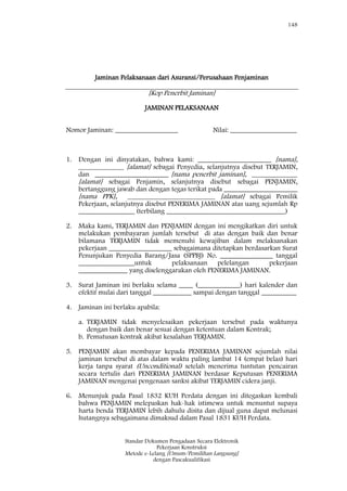 148
Standar Dokumen Pengadaan Secara Elektronik
Pekerjaan Konstruksi
Metode e-Lelang [Umum/Pemilihan Langsung]
dengan Pascakualifikasi
Jaminan Pelaksanaan dari Asuransi/Perusahaan Penjaminan
[Kop Penerbit Jaminan]
JAMINAN PELAKSANAAN
Nomor Jaminan: __________________ Nilai: ___________________
1. Dengan ini dinyatakan, bahwa kami: _____________________ [nama],
_____________ [alamat] sebagai Penyedia, selanjutnya disebut TERJAMIN,
dan _____________________ [nama penerbit jaminan], _____________
[alamat] sebagai Penjamin, selanjutnya disebut sebagai PENJAMIN,
bertanggung jawab dan dengan tegas terikat pada _____________________
[nama PPK], _________________________ [alamat] sebagai Pemilik
Pekerjaan, selanjutnya disebut PENERIMA JAMINAN atas uang sejumlah Rp
________________ (terbilang __________________________________)
2. Maka kami, TERJAMIN dan PENJAMIN dengan ini mengikatkan diri untuk
melakukan pembayaran jumlah tersebut di atas dengan baik dan benar
bilamana TERJAMIN tidak memenuhi kewajiban dalam melaksanakan
pekerjaan __________________ sebagaimana ditetapkan berdasarkan Surat
Penunjukan Penyedia Barang/Jasa (SPPBJ) No. _______________ tanggal
________________untuk pelaksanaan pelelangan pekerjaan
______________ yang diselenggarakan oleh PENERIMA JAMINAN.
3. Surat Jaminan ini berlaku selama ____ (____________) hari kalender dan
efektif mulai dari tanggal ___________ sampai dengan tanggal __________
4. Jaminan ini berlaku apabila:
a. TERJAMIN tidak menyelesaikan pekerjaan tersebut pada waktunya
dengan baik dan benar sesuai dengan ketentuan dalam Kontrak;
b. Pemutusan kontrak akibat kesalahan TERJAMIN.
5. PENJAMIN akan membayar kepada PENERIMA JAMINAN sejumlah nilai
jaminan tersebut di atas dalam waktu paling lambat 14 (empat belas) hari
kerja tanpa syarat (Unconditional) setelah menerima tuntutan pencairan
secara tertulis dari PENERIMA JAMINAN berdasar Keputusan PENERIMA
JAMINAN mengenai pengenaan sanksi akibat TERJAMIN cidera janji.
6. Menunjuk pada Pasal 1832 KUH Perdata dengan ini ditegaskan kembali
bahwa PENJAMIN melepaskan hak-hak istimewa untuk menuntut supaya
harta benda TERJAMIN lebih dahulu disita dan dijual guna dapat melunasi
hutangnya sebagaimana dimaksud dalam Pasal 1831 KUH Perdata.
 