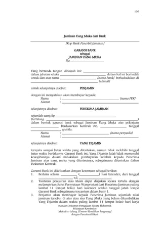 150
Standar Dokumen Pengadaan Secara Elektronik
Pekerjaan Konstruksi
Metode e-Lelang [Umum/Pemilihan Langsung]
dengan Pascakualifikasi
Jaminan Uang Muka dari Bank
[Kop Bank Penerbit Jaminan]
GARANSI BANK
sebagai
JAMINAN UANG MUKA
No. ____________________
Yang bertanda tangan dibawah ini: __________________________________
dalam jabatan selaku ____________________________ dalam hal ini bertindak
untuk dan atas nama ______________________ [nama bank] berkedudukan di
_________________________________________ [alamat]
untuk selanjutnya disebut: PENJAMIN
dengan ini menyatakan akan membayar kepada:
Nama : ___________________________________ [nama PPK]
Alamat : _______________________________________________
selanjutnya disebut: PENERIMA JAMINAN
sejumlah uang Rp _____________________________________
(terbilang ________________________________________________________)
dalam bentuk garansi bank sebagai Jaminan Uang Muka atas pekerjaan
_________________ berdasarkan Kontrak No. ________________ tanggal
__________________, apabila:
Nama : _____________________________ [nama penyedia]
Alamat : _______________________________________________
selanjutnya disebut: YANG DIJAMIN
ternyata sampai batas waktu yang ditentukan, namun tidak melebihi tanggal
batas waktu berlakunya Garansi Bank ini, Yang Dijamin lalai/tidak memenuhi
kewajibannya dalam melakukan pembayaran kembali kepada Penerima
Jaminan atas uang muka yang diterimanya, sebagaimana ditentukan dalam
Dokumen Kontrak.
Garansi Bank ini dikeluarkan dengan ketentuan sebagai berikut:
1. Berlaku selama __________ (____________) hari kalender, dari tanggal
_____________________ s.d. ____________________
2. Tuntutan pencairan atau klaim dapat diajukan secara tertulis dengan
melampirkan Surat Pernyataan Wanprestasi dari Penerima Jaminan paling
lambat 14 (empat belas) hari kalender setelah tanggal jatuh tempo
Garansi Bank sebagaimana tercantum dalam butir 1.
3. Penjamin akan membayar kepada Penerima Jaminan sejumlah nilai
jaminan tersebut di atas atau sisa Uang Muka yang belum dikembalikan
Yang Dijamin dalam waktu paling lambat 14 (empat belas) hari kerja
 