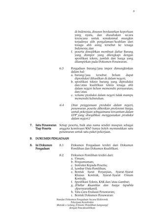 8
Standar Dokumen Pengadaan Secara Elektronik
Pekerjaan Konstruksi
Metode e-Lelang [Umum/Pemilihan Langsung]
dengan Pascakualifikasi
di Indonesia, disusun berdasarkan keperluan
yang nyata, dan diusahakan secara
terencana untuk semaksimal mungkin
terjadinya alih pengalaman/keahlian dari
tenaga ahli asing tersebut ke tenaga
Indonesia; dan
f. peserta diwajibkan membuat daftar Barang
yang diimpor yang dilengkapi dengan
spesifikasi teknis, jumlah dan harga yang
dilampirkan pada Dokumen Penawaran.
6.3 Pengadaan barang/jasa impor dimungkinkan
dalam hal:
a. barang/jasa tersebut belum dapat
diproduksi/dihasilkan di dalam negeri;
b. spesifikasi teknis barang yang diproduksi
dan/atau kualifikasi teknis tenaga ahli
dalam negeri belum memenuhi persyaratan;
dan/atau
c. volume produksi dalam negeri tidak mampu
memenuhi kebutuhan.
6.4 [Atas penggunaan produksi dalam negeri,
penawaran peserta diberikan preferensi harga,
untuk pekerjaan sebagaimana tercantum dalam
LDP yang diwajibkan menggunakan produksi
dalam negeri.]
7. Satu Penawaran
Tiap Peserta
Setiap peserta, baik atas nama sendiri maupun sebagai
anggota kemitraan/KSO hanya boleh memasukkan satu
penawaran untuk satu paket pekerjaan.
B. DOKUMEN PENGADAAN
8. Isi Dokumen
Pengadaan
8.1 Dokumen Pengadaan terdiri dari Dokumen
Pemilihan dan Dokumen Kualifikasi.
8.2 Dokumen Pemilihan terdiri dari:
a. Umum;
b. Pengumuman;
c. Instruksi Kepada Peserta;
d. Lembar Data Pemilihan;
e. Bentuk Surat Perjanjian, Syarat-Syarat
Khusus Kontrak, Syarat-Syarat Umum
Kontrak;
f. Spesifikasi Teknis, KAK dan/atau Gambar;
g. [Daftar Kuantitas dan harga (apabila
dipersyaratkan)];
h. Tata Cara Evaluasi Penawaran;
i. Bentuk Dokumen Penawaran:
 
