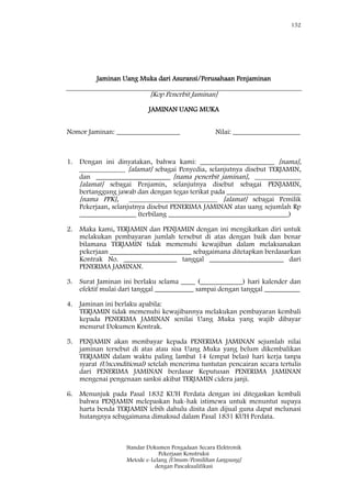 152
Standar Dokumen Pengadaan Secara Elektronik
Pekerjaan Konstruksi
Metode e-Lelang [Umum/Pemilihan Langsung]
dengan Pascakualifikasi
Jaminan Uang Muka dari Asuransi/Perusahaan Penjaminan
[Kop Penerbit Jaminan]
JAMINAN UANG MUKA
Nomor Jaminan: __________________ Nilai: ___________________
1. Dengan ini dinyatakan, bahwa kami: _____________________ [nama],
_____________ [alamat] sebagai Penyedia, selanjutnya disebut TERJAMIN,
dan _____________________ [nama penerbit jaminan], _____________
[alamat] sebagai Penjamin, selanjutnya disebut sebagai PENJAMIN,
bertanggung jawab dan dengan tegas terikat pada _____________________
[nama PPK], _________________________ [alamat] sebagai Pemilik
Pekerjaan, selanjutnya disebut PENERIMA JAMINAN atas uang sejumlah Rp
________________ (terbilang __________________________________)
2. Maka kami, TERJAMIN dan PENJAMIN dengan ini mengikatkan diri untuk
melakukan pembayaran jumlah tersebut di atas dengan baik dan benar
bilamana TERJAMIN tidak memenuhi kewajiban dalam melaksanakan
pekerjaan _______________________ sebagaimana ditetapkan berdasarkan
Kontrak No. _______________ tanggal _____________________ dari
PENERIMA JAMINAN.
3. Surat Jaminan ini berlaku selama ____ (____________) hari kalender dan
efektif mulai dari tanggal ___________ sampai dengan tanggal __________
4. Jaminan ini berlaku apabila:
TERJAMIN tidak memenuhi kewajibannya melakukan pembayaran kembali
kepada PENERIMA JAMINAN senilai Uang Muka yang wajib dibayar
menurut Dokumen Kontrak.
5. PENJAMIN akan membayar kepada PENERIMA JAMINAN sejumlah nilai
jaminan tersebut di atas atau sisa Uang Muka yang belum dikembalikan
TERJAMIN dalam waktu paling lambat 14 (empat belas) hari kerja tanpa
syarat (Unconditional) setelah menerima tuntutan pencairan secara tertulis
dari PENERIMA JAMINAN berdasar Keputusan PENERIMA JAMINAN
mengenai pengenaan sanksi akibat TERJAMIN cidera janji.
6. Menunjuk pada Pasal 1832 KUH Perdata dengan ini ditegaskan kembali
bahwa PENJAMIN melepaskan hak-hak istimewa untuk menuntut supaya
harta benda TERJAMIN lebih dahulu disita dan dijual guna dapat melunasi
hutangnya sebagaimana dimaksud dalam Pasal 1831 KUH Perdata.
 