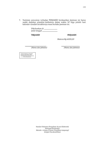 153
Standar Dokumen Pengadaan Secara Elektronik
Pekerjaan Konstruksi
Metode e-Lelang [Umum/Pemilihan Langsung]
dengan Pascakualifikasi
7. Tuntutan pencairan terhadap PENJAMIN berdasarkan Jaminan ini harus
sudah diajukan selambat-lambatnya dalam waktu 30 (tiga puluh) hari
kalender sesudah berakhirnya masa berlaku Jaminan ini.
Dikeluarkan di _____________
pada tanggal _______________
TERJAMIN PENJAMIN
Materai Rp.6000,00
_____________________ __________________
[Nama dan Jabatan] [Nama dan Jabatan]
Untuk keyakinan, pemegang
Jaminan disarankan untuk
mengkonfirmasi Jaminan ini ke
_____[Penerbit Jaminan]
 