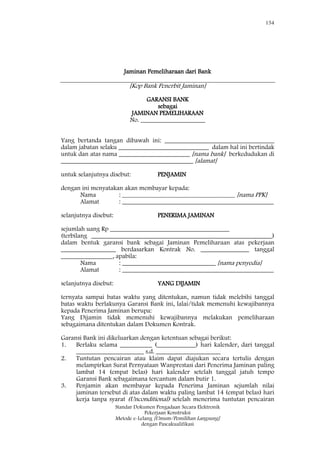 154
Standar Dokumen Pengadaan Secara Elektronik
Pekerjaan Konstruksi
Metode e-Lelang [Umum/Pemilihan Langsung]
dengan Pascakualifikasi
Jaminan Pemeliharaan dari Bank
[Kop Bank Penerbit Jaminan]
GARANSI BANK
sebagai
JAMINAN PEMELIHARAAN
No. ____________________
Yang bertanda tangan dibawah ini: __________________________________
dalam jabatan selaku ____________________________ dalam hal ini bertindak
untuk dan atas nama ______________________ [nama bank] berkedudukan di
_________________________________________ [alamat]
untuk selanjutnya disebut: PENJAMIN
dengan ini menyatakan akan membayar kepada:
Nama : ___________________________________ [nama PPK]
Alamat : _______________________________________________
selanjutnya disebut: PENERIMA JAMINAN
sejumlah uang Rp _____________________________________
(terbilang ________________________________________________________)
dalam bentuk garansi bank sebagai Jaminan Pemeliharaan atas pekerjaan
_________________ berdasarkan Kontrak No. _______________ tanggal
________________, apabila:
Nama : _____________________________ [nama penyedia]
Alamat : _______________________________________________
selanjutnya disebut: YANG DIJAMIN
ternyata sampai batas waktu yang ditentukan, namun tidak melebihi tanggal
batas waktu berlakunya Garansi Bank ini, lalai/tidak memenuhi kewajibannya
kepada Penerima Jaminan berupa:
Yang Dijamin tidak memenuhi kewajibannya melakukan pemeliharaan
sebagaimana ditentukan dalam Dokumen Kontrak.
Garansi Bank ini dikeluarkan dengan ketentuan sebagai berikut:
1. Berlaku selama __________ (____________) hari kalender, dari tanggal
_____________________ s.d. ____________________
2. Tuntutan pencairan atau klaim dapat diajukan secara tertulis dengan
melampirkan Surat Pernyataan Wanprestasi dari Penerima Jaminan paling
lambat 14 (empat belas) hari kalender setelah tanggal jatuh tempo
Garansi Bank sebagaimana tercantum dalam butir 1.
3. Penjamin akan membayar kepada Penerima Jaminan sejumlah nilai
jaminan tersebut di atas dalam waktu paling lambat 14 (empat belas) hari
kerja tanpa syarat (Unconditional) setelah menerima tuntutan pencairan
 