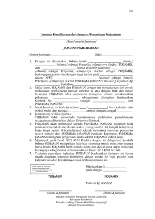 156
Standar Dokumen Pengadaan Secara Elektronik
Pekerjaan Konstruksi
Metode e-Lelang [Umum/Pemilihan Langsung]
dengan Pascakualifikasi
Jaminan Pemeliharaan dari Asuransi/Perusahaan Penjaminan
[Kop Penerbit Jaminan]
JAMINAN PEMELIHARAAN
Nomor Jaminan: __________________ Nilai: ___________________
1. Dengan ini dinyatakan, bahwa kami: _____________________ [nama],
_____________ [alamat] sebagai Penyedia, selanjutnya disebut TERJAMIN,
dan _____________________ [nama penerbit jaminan], _____________
[alamat] sebagai Penjamin, selanjutnya disebut sebagai PENJAMIN,
bertanggung jawab dan dengan tegas terikat pada _____________________
[nama PPK], _________________________ [alamat] sebagai Pemilik
Pekerjaan, selanjutnya disebut PENERIMA JAMINAN atas uang sejumlah Rp
________________ (terbilang __________________________________)
2. Maka kami, TERJAMIN dan PENJAMIN dengan ini mengikatkan diri untuk
melakukan pembayaran jumlah tersebut di atas dengan baik dan benar
bilamana TERJAMIN tidak memenuhi kewajiban dalam melaksanakan
pekerjaan _________________ sebagaimana ditetapkan berdasarkan
Kontrak No. _______________ tanggal _____________________ dari
PENERIMA JAMINAN.
3. Surat Jaminan ini berlaku selama ____ (____________) hari kalender dan
efektif mulai dari tanggal ___________ sampai dengan tanggal __________
4. Jaminan ini berlaku apabila:
TERJAMIN tidak memenuhi kewajibannya melakukan pemeliharaan
sebagaimana ditentukan dalam Dokumen Kontrak.
5. PENJAMIN akan membayar kepada PENERIMA JAMINAN sejumlah nilai
jaminan tersebut di atas dalam waktu paling lambat 14 (empat belas) hari
kerja tanpa syarat (Unconditional) setelah menerima tuntutan pencairan
secara tertulis dari PENERIMA JAMINAN berdasar Keputusan PENERIMA
JAMINAN mengenai pengenaan sanksi akibat TERJAMIN cidera janji.
6. Menunjuk pada Pasal 1832 KUH Perdata dengan ini ditegaskan kembali
bahwa PENJAMIN melepaskan hak-hak istimewa untuk menuntut supaya
harta benda TERJAMIN lebih dahulu disita dan dijual guna dapat melunasi
hutangnya sebagaimana dimaksud dalam Pasal 1831 KUH Perdata.
7. Tuntutan pencairan terhadap PENJAMIN berdasarkan Jaminan ini harus
sudah diajukan selambat-lambatnya dalam waktu 30 (tiga puluh) hari
kalender sesudah berakhirnya masa berlaku Jaminan ini.
Dikeluarkan di _____________
pada tanggal _______________
TERJAMIN PENJAMIN
Materai Rp.6000,00
_____________________ __________________
[Nama & Jabatan] [Nama & Jabatan]
Untuk keyakinan, pemegang
Jaminan disarankan untuk
mengkonfirmasi Jaminan ini ke
_____[Penerbit Jaminan]
 