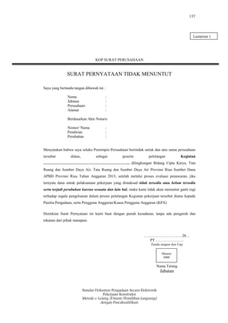 157
Standar Dokumen Pengadaan Secara Elektronik
Pekerjaan Konstruksi
Metode e-Lelang [Umum/Pemilihan Langsung]
dengan Pascakualifikasi
KOP SURAT PERUSAHAAN
SURAT PERNYATAAN TIDAK MENUNTUT
Saya yang bertanda tangan dibawah ini :
Nama :
Jabatan :
Perusahaan :
Alamat :
Berdasarkan Akte Notaris
Nomor/ Nama :
Pendirian :
Perubahan :
Menyatakan bahwa saya selaku Pemimpin Perusahaan bertindak untuk dan atas nama perusahaan
tersebut diatas, sebagai peserta pelelangan Kegiatan
………………………………………………………….. dilingkungan Bidang Cipta Karya, Tata
Ruang dan Sumber Daya Air, Tata Ruang dan Sumber Daya Air Provinsi Riau Sumber Dana
APBD Provinsi Riau Tahun Anggaran 2013, setelah melalui proses evaluasi penawaran, jika
ternyata dana untuk pelaksanaan pekerjaan yang dimaksud tidak tersedia atau belum tersedia
serta terjadi perubahan karena sesuatu dan lain hal, maka kami tidak akan menuntut ganti rugi
terhadap segala pengeluaran dalam proses pelelangan Kegiatan pekerjaan tersebut diatas kepada
Panitia Pengadaan, serta Pengguna Anggaran/Kuasa Pengguna Anggaran (KPA)
Demikian Surat Pernyataan ini kami buat dengan penuh kesadaran, tanpa ada pengaruh dan
tekanan dari pihak manapun.
…………………………20…
PT ………………….
Tanda tangan dan Cap
Nama Terang
Jabatan
Materai
6000
Lampiran 1
 