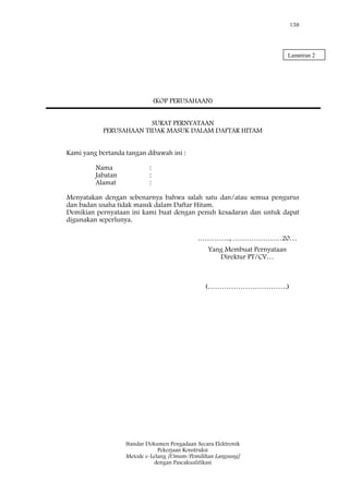 158
Standar Dokumen Pengadaan Secara Elektronik
Pekerjaan Konstruksi
Metode e-Lelang [Umum/Pemilihan Langsung]
dengan Pascakualifikasi
(KOP PERUSAHAAN)
SURAT PERNYATAAN
PERUSAHAAN TIDAK MASUK DALAM DAFTAR HITAM
Kami yang bertanda tangan dibawah ini :
Nama :
Jabatan :
Alamat :
Menyatakan dengan sebenarnya bahwa salah satu dan/atau semua pengurus
dan badan usaha tidak masuk dalam Daftar Hitam.
Demikian pernyataan ini kami buat dengan penuh kesadaran dan untuk dapat
digunakan seperlunya.
………….., …………………20…
Yang Membuat Pernyataan
Direktur PT/CV…
(…………………………….)
Lampiran 2
 
