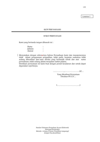 159
Standar Dokumen Pengadaan Secara Elektronik
Pekerjaan Konstruksi
Metode e-Lelang [Umum/Pemilihan Langsung]
dengan Pascakualifikasi
(KOP PERUSAHAAN)
SURAT PERNYATAAN
Kami yang bertanda tangan dibawah ini :
Nama :
Jabatan :
Alamat :
Menyatakan dengan sebenarnya bahwa Perusahaan kami dan manajemennya
tidak dalam pengawasan pengadilan, tidak pailit, kegiatan usahanya tidak
sedang dihentikan dan/atau direksi yang bertindak untuk dan atas nama
perusahaan, tidak sedang dalam menjalani sanksi pidana.
Demikian pernyataan ini kami buat dengan penuh kesadaran dan untuk dapat
digunakan seperlunya.
…………….., …………………20…
Yang Membuat Pernyataan
Direktur PT/CV…
(…………………………….)
Lampiran 3
 
