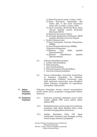 9
Standar Dokumen Pengadaan Secara Elektronik
Pekerjaan Konstruksi
Metode e-Lelang [Umum/Pemilihan Langsung]
dengan Pascakualifikasi
1) [Surat Penawaran untuk e-Lelang 1 File];
2) [Surat Penawaran Administrasi dan
Teknis (file 1) dan Surat Penawaran
Harga (file 2) untuk e-Lelang 2 File];
3) [surat perjanjian Kemitraan/Kerja Sama
Operasi (apabila peserta berbentuk
Kemitraan/KSO)];
4) Dokumen Penawaran Teknis;
5) [Formulir Rekapitulasi Perhitungan TKDN
(apabila diberikan preferensi harga)].
j. Bentuk Dokumen Lain:
1) Surat Penunjukan Penyedia Barang/Jasa
(SPPBJ);
2) Surat Perintah Mulai Kerja (SPMK);
3) Jaminan Pelaksanaan;
4) [Jaminan Uang Muka (apabila
dipersyaratkan)];
5) [Jaminan Pemeliharaan (apabila
dipersyaratkan)].
8.3 Dokumen Kualifikasi meliputi:
a. Lembar Data Kualifikasi;
b. Pakta Integritas;
c. Isian Data Kualifikasi;
d. Petunjuk Pengisian Data Kualifikasi;
e. Tata Cara Evaluasi Kualifikasi.
8.4 Peserta berkewajiban memeriksa keseluruhan
isi Dokumen Pengadaan ini. Kelalaian
menyampaikan Dokumen Penawaran yang
tidak memenuhi persyaratan yang ditetapkan
dalam Dokumen Pengadaan ini sepenuhnya
merupakan risiko peserta.
9. Bahasa
Dokumen
Pengadaan
Dokumen Pengadaan beserta seluruh korespondensi
tertulis dalam proses pengadaan menggunakan Bahasa
Indonesia.
10. Pemberian
Penjelasan
10.1 Pemberian penjelasan dilakukan secara online
melalui aplikasi SPSE sesuai jadwal dalam
aplikasi SPSE.
10.2 Ketidakikutsertaan peserta pada saat pemberian
penjelasan tidak dapat dijadikan dasar untuk
menolak/menggugurkan penawaran.
10.3 Apabila diperlukan Pokja ULP dapat
memberikan informasi yang dianggap penting
terkait dengan dokumen pengadaan.
 
