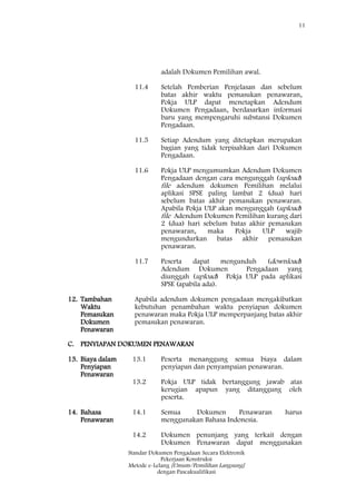 11
Standar Dokumen Pengadaan Secara Elektronik
Pekerjaan Konstruksi
Metode e-Lelang [Umum/Pemilihan Langsung]
dengan Pascakualifikasi
adalah Dokumen Pemilihan awal.
11.4 Setelah Pemberian Penjelasan dan sebelum
batas akhir waktu pemasukan penawaran,
Pokja ULP dapat menetapkan Adendum
Dokumen Pengadaan, berdasarkan informasi
baru yang mempengaruhi substansi Dokumen
Pengadaan.
11.5 Setiap Adendum yang ditetapkan merupakan
bagian yang tidak terpisahkan dari Dokumen
Pengadaan.
11.6 Pokja ULP mengumumkan Adendum Dokumen
Pengadaan dengan cara mengunggah (upload)
file adendum dokumen Pemilihan melalui
aplikasi SPSE paling lambat 2 (dua) hari
sebelum batas akhir pemasukan penawaran.
Apabila Pokja ULP akan mengunggah (upload)
file Adendum Dokumen Pemilihan kurang dari
2 (dua) hari sebelum batas akhir pemasukan
penawaran, maka Pokja ULP wajib
mengundurkan batas akhir pemasukan
penawaran.
11.7 Peserta dapat mengunduh (download)
Adendum Dokumen Pengadaan yang
diunggah (upload) Pokja ULP pada aplikasi
SPSE (apabila ada).
12. Tambahan
Waktu
Pemasukan
Dokumen
Penawaran
Apabila adendum dokumen pengadaan mengakibatkan
kebutuhan penambahan waktu penyiapan dokumen
penawaran maka Pokja ULP memperpanjang batas akhir
pemasukan penawaran.
C. PENYIAPAN DOKUMEN PENAWARAN
13. Biaya dalam
Penyiapan
Penawaran
13.1 Peserta menanggung semua biaya dalam
penyiapan dan penyampaian penawaran.
13.2 Pokja ULP tidak bertanggung jawab atas
kerugian apapun yang ditanggung oleh
peserta.
14. Bahasa
Penawaran
14.1 Semua Dokumen Penawaran harus
menggunakan Bahasa Indonesia.
14.2 Dokumen penunjang yang terkait dengan
Dokumen Penawaran dapat menggunakan
 