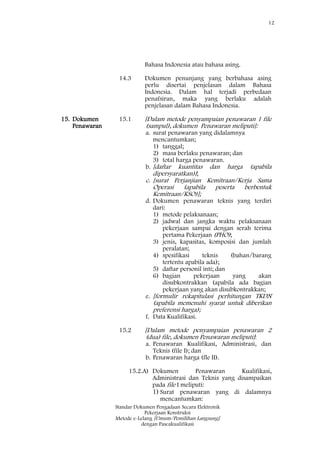 12
Standar Dokumen Pengadaan Secara Elektronik
Pekerjaan Konstruksi
Metode e-Lelang [Umum/Pemilihan Langsung]
dengan Pascakualifikasi
Bahasa Indonesia atau bahasa asing.
14.3 Dokumen penunjang yang berbahasa asing
perlu disertai penjelasan dalam Bahasa
Indonesia. Dalam hal terjadi perbedaan
penafsiran, maka yang berlaku adalah
penjelasan dalam Bahasa Indonesia.
15. Dokumen
Penawaran
15.1 [Dalam metode penyampaian penawaran 1 file
(sampul), dokumen Penawaran meliputi]:
a. surat penawaran yang didalamnya
mencantumkan;
1) tanggal;
2) masa berlaku penawaran; dan
3) total harga penawaran.
b. [daftar kuantitas dan harga (apabila
dipersyaratkan)];
c. [surat Perjanjian Kemitraan/Kerja Sama
Operasi (apabila peserta berbentuk
Kemitraan/KSO)];
d. Dokumen penawaran teknis yang terdiri
dari:
1) metode pelaksanaan;
2) jadwal dan jangka waktu pelaksanaan
pekerjaan sampai dengan serah terima
pertama Pekerjaan (PHO);
3) jenis, kapasitas, komposisi dan jumlah
peralatan;
4) spesifikasi teknis (bahan/barang
tertentu apabila ada);
5) daftar personil inti; dan
6) bagian pekerjaan yang akan
disubkontrakkan (apabila ada bagian
pekerjaan yang akan disubkontrakkan;
e. [formulir rekapitulasi perhitungan TKDN
(apabila memenuhi syarat untuk diberikan
preferensi harga);
f. Data Kualifikasi.
15.2 [Dalam metode penyampaian penawaran 2
(dua) file, dokumen Penawaran meliputi]:
a. Penawaran Kualifikasi, Administrasi, dan
Teknis (file I); dan
b. Penawaran harga (fle II).
15.2.A) Dokumen Penawaran Kualifikasi,
Administrasi dan Teknis yang disampaikan
pada file I meliputi:
1) Surat penawaran yang di dalamnya
mencantumkan:
 