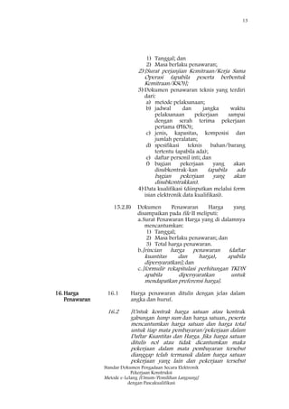 13
Standar Dokumen Pengadaan Secara Elektronik
Pekerjaan Konstruksi
Metode e-Lelang [Umum/Pemilihan Langsung]
dengan Pascakualifikasi
1) Tanggal; dan
2) Masa berlaku penawaran;
2)[Surat perjanjian Kemitraan/Kerja Sama
Operasi (apabila peserta berbentuk
Kemitraan/KSO)];
3)Dokumen penawaran teknis yang terdiri
dari:
a) metode pelaksanaan;
b) jadwal dan jangka waktu
pelaksanaan pekerjaan sampai
dengan serah terima pekerjaan
pertama (PHO);
c) jenis, kapasitas, komposisi dan
jumlah peralatan;
d) spesifikasi teknis bahan/barang
tertentu (apabila ada);
e) daftar personil inti; dan
f) bagian pekerjaan yang akan
disubkontrak-kan (apabila ada
bagian pekerjaan yang akan
disubkontrakkan).
4)Data kualifikasi (diinputkan melalui form
isian elektronik data kualifikasi).
15.2.B) Dokumen Penawaran Harga yang
disampaikan pada file II meliputi:
a.Surat Penawaran Harga yang di dalamnya
mencantumkan:
1) Tanggal;
2) Masa berlaku penawaran; dan
3) Total harga penawaran.
b.[rincian harga penawaran (daftar
kuantitas dan harga), apabila
dipersyaratkan]; dan
c.[formulir rekapitulasi perhitungan TKDN
apabila dipersyaratkan untuk
mendapatkan preferensi harga].
16.Harga
Penawaran
16.1 Harga penawaran ditulis dengan jelas dalam
angka dan huruf.
16.2 [Untuk kontrak harga satuan atau kontrak
gabungan lump sum dan harga satuan, peserta
mencantumkan harga satuan dan harga total
untuk tiap mata pembayaran/pekerjaan dalam
Daftar Kuantitas dan Harga. Jika harga satuan
ditulis nol atau tidak dicantumkan maka
pekerjaan dalam mata pembayaran tersebut
dianggap telah termasuk dalam harga satuan
pekerjaan yang lain dan pekerjaan tersebut
 