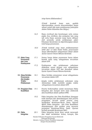 14
Standar Dokumen Pengadaan Secara Elektronik
Pekerjaan Konstruksi
Metode e-Lelang [Umum/Pemilihan Langsung]
dengan Pascakualifikasi
tetap harus dilaksanakan.]
[Untuk kontrak lump sum, apabila
dipersyaratkan, peserta mencantumkan harga
satuan untuk tiap mata pembayaran/pekerjaan
dalam Daftar Kuantitas dan Harga.]
16.3 Biaya overhead dan keuntungan serta semua
pajak, bea, retribusi, dan pungutan lain yang
sah serta biaya asuransi yang harus dibayar
oleh penyedia untuk pelaksanaan paket
Pekerjaan Konstruksi ini diperhitungkan dalam
total harga penawaran.
16.4 [Untuk kontrak yang masa pelaksanaannya
lebih dari 12 (dua belas) bulan, penyesuaian
harga diberlakukan sebagaimana diatur dalam
Syarat-Syarat Umum/Khusus Kontrak].
17. Mata Uang
Penawaran
dan Cara
Pembayaran
17.1 Semua harga dalam penawaran harus dalam
bentuk mata uang sebagaimana tercantum
dalam LDP.
17.2 Pembayaran atas pelaksanaan pekerjaan
dilakukan sesuai dengan cara sebagaimana
tercantum dalam LDP dan diuraikan dalam
Syarat-Syarat Umum/Khusus Kontrak.
18. Masa Berlaku
Penawaran
dan Jangka
Waktu
Pelaksanaan
18.1 Masa berlaku penawaran sesuai sebagaimana
tercantum dalam LDP.
18.2 Jangka waktu pelaksanaan pekerjaan yang
ditawarkan tidak melebihi jangka waktu
sebagaimana tercantum dalam LDP.
19. Pengisian Data
Kualifikasi
19.1 Peserta berkewajiban untuk menyetujui Pakta
Integritas dan mengisi form isian elektronik
data kualifikasi dalam aplikasi SPSE.
19.2 Pakta Integritas dan Data Kualifikasi dianggap
telah disetujui dan ditandatangani oleh peserta
pengadaan, kecuali untuk peserta yang
melakukan Kemitraan/Kerja Sama Operasi
(KSO) Pakta Integritas dan Data Kualifikasi
ditandatangani oleh pejabat yang menurut
perjanjian Kemitraan/Kerja Sama Operasi
berhak mewakili Kemitraan/KSO.
20. Pakta
Integritas
20.1 Pakta Integritas berisi ikrar untuk mencegah
dan tidak melakukan kolusi, korupsi, dan
 