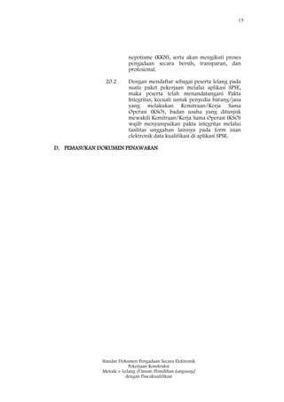 15
Standar Dokumen Pengadaan Secara Elektronik
Pekerjaan Konstruksi
Metode e-Lelang [Umum/Pemilihan Langsung]
dengan Pascakualifikasi
nepotisme (KKN), serta akan mengikuti proses
pengadaan secara bersih, transparan, dan
profesional.
20.2 Dengan mendaftar sebagai peserta lelang pada
suatu paket pekerjaan melalui aplikasi SPSE,
maka peserta telah menandatangani Pakta
Integritas, kecuali untuk penyedia barang/jasa
yang melakukan Kemitraan/Kerja Sama
Operasi (KSO), badan usaha yang ditunjuk
mewakili Kemitraan/Kerja Sama Operasi (KSO)
wajib menyampaikan pakta integritas melalui
fasilitas unggahan lainnya pada form isian
elektronik data kualifikasi di aplikasi SPSE.
D. PEMASUKAN DOKUMEN PENAWARAN
 