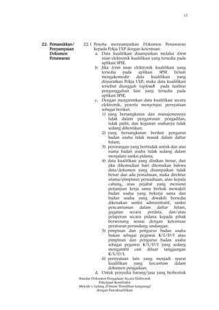 17
Standar Dokumen Pengadaan Secara Elektronik
Pekerjaan Konstruksi
Metode e-Lelang [Umum/Pemilihan Langsung]
dengan Pascakualifikasi
22. Pemasukkan/
Penyampaian
Dokumen
Penawaran
22.1 Peserta menyampaikan Dokumen Penawaran
kepada Pokja ULP dengan ketentuan:
a. Data kualifikasi disampaikan melalui form
isian elektronik kualifikasi yang tersedia pada
aplikasi SPSE.
b. Jika form isian elektronik kualifikasi yang
tersedia pada aplikasi SPSE belum
mengakomodir data kualifikasi yang
disyaratkan Pokja ULP, maka data kualifikasi
tersebut diunggah (upload) pada fasilitas
pengunggahan lain yang tersedia pada
aplikasi SPSE.
c. Dengan mengirimkan data kualifikasi secara
elektronik, peserta menyetujui pernyataan
sebagai berikut:
1) yang bersangkutan dan manajemennya
tidak dalam pengawasan pengadilan,
tidak pailit, dan kegiatan usahanya tidak
sedang dihentikan;
2) yang bersangkutan berikut pengurus
badan usaha tidak masuk dalam daftar
hitam;
3) perorangan yang bertindak untuk dan atas
nama badan usaha tidak sedang dalam
menjalani sanksi pidana;
4) data kualifikasi yang diisikan benar, dan
jika dikemudian hari ditemukan bahwa
data/dokumen yang disampaikan tidak
benar dan ada pemalsuan, maka direktur
utama/pimpinan perusahaan, atau kepala
cabang, atau pejabat yang menurut
perjanjian kerja sama berhak mewakili
badan usaha yang bekerja sama dan
badan usaha yang diwakili bersedia
dikenakan sanksi administratif, sanksi
pencantuman dalam daftar hitam,
gugatan secara perdata, dan/atau
pelaporan secara pidana kepada pihak
berwenang sesuai dengan ketentuan
peraturan perundang-undangan.
5) pimpinan dan pengurus badan usaha
bukan sebagai pegawai K/L/D/I atau
pimpinan dan pengurus badan usaha
sebagai pegawai K/L/D/I yang sedang
mengambil cuti diluar tanggungan
K/L/D/I.
6) pernyataan lain yang menjadi syarat
kualifikasi yang tercantum dalam
dokumen pengadaan.
d. Untuk penyedia barang/jasa yang berbentuk
 