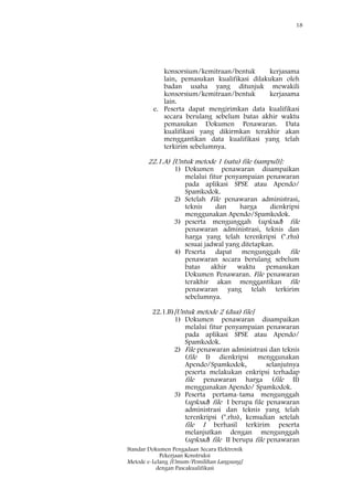 18
Standar Dokumen Pengadaan Secara Elektronik
Pekerjaan Konstruksi
Metode e-Lelang [Umum/Pemilihan Langsung]
dengan Pascakualifikasi
konsorsium/kemitraan/bentuk kerjasama
lain, pemasukan kualifikasi dilakukan oleh
badan usaha yang ditunjuk mewakili
konsorsium/kemitraan/bentuk kerjasama
lain.
e. Peserta dapat mengirimkan data kualifikasi
secara berulang sebelum batas akhir waktu
pemasukan Dokumen Penawaran. Data
kualifikasi yang dikirmkan terakhir akan
menggantikan data kualifikasi yang telah
terkirim sebelumnya.
22.1.A) [Untuk metode 1 (satu) file (sampul)]:
1) Dokumen penawaran disampaikan
melalui fitur penyampaian penawaran
pada aplikasi SPSE atau Apendo/
Spamkodok.
2) Setelah File penawaran administrasi,
teknis dan harga dienkripsi
menggunakan Apendo/Spamkodok.
3) peserta mengunggah (upload) file
penawaran administrasi, teknis dan
harga yang telah terenkripsi (*.rhs)
sesuai jadwal yang ditetapkan.
4) Peserta dapat mengunggah file
penawaran secara berulang sebelum
batas akhir waktu pemasukan
Dokumen Penawaran. File penawaran
terakhir akan menggantikan file
penawaran yang telah terkirim
sebelumnya.
22.1.B)[Untuk metode 2 (dua) file]
1) Dokumen penawaran disampaikan
melalui fitur penyampaian penawaran
pada aplikasi SPSE atau Apendo/
Spamkodok.
2) File penawaran administrasi dan teknis
(file I) dienkripsi menggunakan
Apendo/Spamkodok, selanjutnya
peserta melakukan enkripsi terhadap
file penawaran harga (file II)
menggunakan Apendo/ Spamkodok.
3) Peserta pertama-tama mengunggah
(upload) file I berupa file penawaran
administrasi dan teknis yang telah
terenkripsi (*.rhs), kemudian setelah
file I berhasil terkirim peserta
melanjutkan dengan mengunggah
(upload) file II berupa file penawaran
 