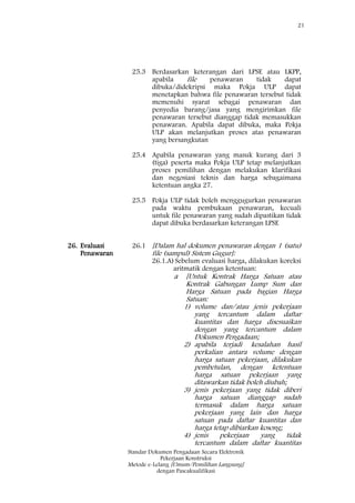 21
Standar Dokumen Pengadaan Secara Elektronik
Pekerjaan Konstruksi
Metode e-Lelang [Umum/Pemilihan Langsung]
dengan Pascakualifikasi
26. Evaluasi
Penawaran
25.3 Berdasarkan keterangan dari LPSE atau LKPP,
apabila file penawaran tidak dapat
dibuka/didekripsi maka Pokja ULP dapat
menetapkan bahwa file penawaran tersebut tidak
memenuhi syarat sebagai penawaran dan
penyedia barang/jasa yang mengirimkan file
penawaran tersebut dianggap tidak memasukkan
penawaran. Apabila dapat dibuka, maka Pokja
ULP akan melanjutkan proses atas penawaran
yang bersangkutan
25.4 Apabila penawaran yang masuk kurang dari 3
(tiga) peserta maka Pokja ULP tetap melanjutkan
proses pemilihan dengan melakukan klarifikasi
dan negosiasi teknis dan harga sebagaimana
ketentuan angka 27.
25.5 Pokja ULP tidak boleh menggugurkan penawaran
pada waktu pembukaan penawaran, kecuali
untuk file penawaran yang sudah dipastikan tidak
dapat dibuka berdasarkan keterangan LPSE
26.1 [Dalam hal dokumen penawaran dengan 1 (satu)
file (sampul) Sistem Gugur]:
26.1.A)Sebelum evaluasi harga, dilakukan koreksi
aritmatik dengan ketentuan:
a [Untuk Kontrak Harga Satuan atau
Kontrak Gabungan Lump Sum dan
Harga Satuan pada bagian Harga
Satuan:
1) volume dan/atau jenis pekerjaan
yang tercantum dalam daftar
kuantitas dan harga disesuaikan
dengan yang tercantum dalam
Dokumen Pengadaan;
2) apabila terjadi kesalahan hasil
perkalian antara volume dengan
harga satuan pekerjaan, dilakukan
pembetulan, dengan ketentuan
harga satuan pekerjaan yang
ditawarkan tidak boleh diubah;
3) jenis pekerjaan yang tidak diberi
harga satuan dianggap sudah
termasuk dalam harga satuan
pekerjaan yang lain dan harga
satuan pada daftar kuantitas dan
harga tetap dibiarkan kosong;
4) jenis pekerjaan yang tidak
tercantum dalam daftar kuantitas
 