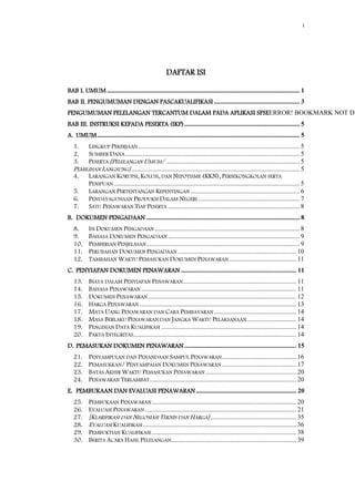 i
DAFTAR ISI
BAB I. UMUM..................................................................................................................... 1
BAB II. PENGUMUMAN DENGAN PASCAKUALIFIKASI .................................................... 3
PENGUMUMAN PELELANGAN TERCANTUM DALAM PADA APLIKASI SPSEERROR! BOOKMARK NOT DE
BAB III. INSTRUKSI KEPADA PESERTA (IKP)...................................................................... 5
A. UMUM........................................................................................................................... 5
1. LINGKUP PEKERJAAN .................................................................................................. 5
2. SUMBER DANA.......................................................................................................... 5
3. PESERTA [PELELANGAN UMUM/ ................................................................................. 5
PEMILIHAN LANGSUNG] ...................................................................................................... 5
4. LARANGAN KORUPSI, KOLUSI, DAN NEPOTISME (KKN), PERSEKONGKOLAN SERTA
PENIPUAN................................................................................................................. 5
5. LARANGAN PERTENTANGAN KEPENTINGAN .................................................................. 6
6. PENDAYAGUNAAN PRODUKSI DALAM NEGERI.............................................................. 7
7. SATU PENAWARAN TIAP PESERTA ................................................................................ 8
B. DOKUMEN PENGADAAN ............................................................................................. 8
8. ISI DOKUMEN PENGADAAN ........................................................................................ 8
9. BAHASA DOKUMEN PENGADAAN................................................................................ 9
10. PEMBERIAN PENJELASAN............................................................................................. 9
11. PERUBAHAN DOKUMEN PENGADAAN ........................................................................ 10
12. TAMBAHAN WAKTU PEMASUKAN DOKUMEN PENAWARAN......................................... 11
C. PENYIAPAN DOKUMEN PENAWARAN ...................................................................... 11
13. BIAYA DALAM PENYIAPAN PENAWARAN..................................................................... 11
14. BAHASA PENAWARAN .............................................................................................. 11
15. DOKUMEN PENAWARAN .......................................................................................... 12
16. HARGA PENAWARAN ............................................................................................... 13
17. MATA UANG PENAWARAN DAN CARA PEMBAYARAN .................................................. 14
18. MASA BERLAKU PENAWARAN DAN JANGKA WAKTU PELAKSANAAN.............................. 14
19. PENGISIAN DATA KUALIFIKASI .................................................................................. 14
20. PAKTA INTEGRITAS................................................................................................... 14
D. PEMASUKAN DOKUMEN PENAWARAN .................................................................... 15
21. PENYAMPULAN DAN PENANDAAN SAMPUL PENAWARAN............................................. 16
22. PEMASUKKAN/ PENYAMPAIAN DOKUMEN PENAWARAN ............................................. 17
23. BATAS AKHIR WAKTU PEMASUKAN PENAWARAN ....................................................... 20
24. PENAWARAN TERLAMBAT......................................................................................... 20
E. PEMBUKAAN DAN EVALUASI PENAWARAN............................................................. 20
25. PEMBUKAAN PENAWARAN........................................................................................ 20
26. EVALUASI PENAWARAN ............................................................................................ 21
27. [KLARIFIKASI DAN NEGOSIASI TEKNIS DAN HARGA] .................................................... 35
28. EVALUASI KUALIFIKASI ............................................................................................. 36
29. PEMBUKTIAN KUALIFIKASI........................................................................................ 38
30. BERITA ACARA HASIL PELELANGAN............................................................................ 39
 