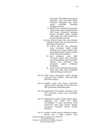 22
Standar Dokumen Pengadaan Secara Elektronik
Pekerjaan Konstruksi
Metode e-Lelang [Umum/Pemilihan Langsung]
dengan Pascakualifikasi
dan harga disesuaikan dengan jenis
pekerjaan yang tercantum dalam
Dokumen Pengadaan dan harga
satuan pekerjaan dimaksud
dianggap nol; dan
5) hasil koreksi aritmatik pada bagian
harga satuan dapat mengubah nilai
total harga penawaran sehingga
urutan peringkat dapat menjadi
lebih tinggi atau lebih rendah dari
urutan peringkat semula.]
b [untuk Kontrak Lump Sum atau Kontrak
Gabungan Lump Sum dan Harga Satuan
pada bagian Lump Sum:
1) volume dan/atau jenis pekerjaan
yang tercantum dalam daftar
kuantitas dan harga (apabila ada)
disesuaikan dengan yang tercantum
dalam Dokumen Pemilihan;
2) jenis pekerjaan yang tidak
tercantum dalam daftar kuantitas
dan harga (apabila ada) disesuaikan
dengan jenis pekerjaan yang
tercantum dalam Dokumen
Pemilihan;
3) hasil koreksi aritmatik pada bagian
Lump Sum tidak boleh mengubah
nilai total harga penawaran]
26.1.B) Total harga penawaran setelah koreksi
aritmatik yang melebihi nilai total HPS
dinyatakan gugur.
26.1.C) Apabila semua total harga penawaran
setelah koreksi aritmatik di atas nilai total
HPS, pelelangan dinyatakan gagal.
26.1.D) Berdasarkan hasil koreksi aritmatik Pokja
ULP menyusun urutan dari penawaran
terendah.
26.1.E) Pelaksanaan evaluasi dengan sistem gugur
dilakukan oleh Pokja ULP untuk
mendapatkan 3 (tiga) penawaran yang
memenuhi syarat yang dimulai dengan
penawaran terendah setelah koreksi
aritmatik.
26.1.F) Apabila setelah koreksi aritmatik terdapat
kurang dari 3 (tiga) penawar yang
 
