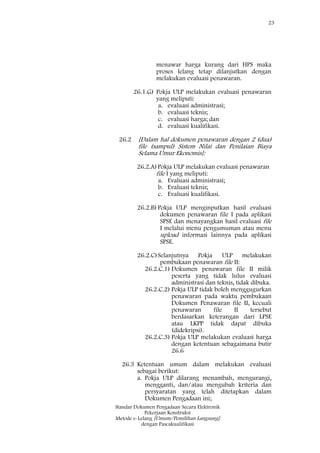 23
Standar Dokumen Pengadaan Secara Elektronik
Pekerjaan Konstruksi
Metode e-Lelang [Umum/Pemilihan Langsung]
dengan Pascakualifikasi
menawar harga kurang dari HPS maka
proses lelang tetap dilanjutkan dengan
melakukan evaluasi penawaran.
26.1.G) Pokja ULP melakukan evaluasi penawaran
yang meliputi:
a. evaluasi administrasi;
b. evaluasi teknis;
c. evaluasi harga; dan
d. evaluasi kualifikasi.
26.2 [Dalam hal dokumen penawaran dengan 2 (dua)
file (sampul) Sistem Nilai dan Penilaian Biaya
Selama Umur Ekonomis]:
26.2.A)Pokja ULP melakukan evaluasi penawaran
file I yang meliputi:
a. Evaluasi administrasi;
b. Evaluasi teknis;
c. Evaluasi kualifikasi.
26.2.B) Pokja ULP menginputkan hasil evaluasi
dokumen penawaran file I pada aplikasi
SPSE dan menayangkan hasil evaluasi file
I melalui menu pengumuman atau menu
upload informasi lainnya pada aplikasi
SPSE.
26.2.C)Selanjutnya Pokja ULP melakukan
pembukaan penawaran file II:
26.2.C.1) Dokumen penawaran file II milik
peserta yang tidak lulus evaluasi
administrasi dan teknis, tidak dibuka.
26.2.C.2) Pokja ULP tidak boleh menggugurkan
penawaran pada waktu pembukaan
Dokumen Penawaran file II, kecuali
penawaran file II tersebut
berdasarkan keterangan dari LPSE
atau LKPP tidak dapat dibuka
(didekripsi).
26.2.C.3) Pokja ULP melakukan evaluasi harga
dengan ketentuan sebagaimana butir
26.6
26.3 Ketentuan umum dalam melakukan evaluasi
sebagai berikut:
a. Pokja ULP dilarang menambah, mengurangi,
mengganti, dan/atau mengubah kriteria dan
persyaratan yang telah ditetapkan dalam
Dokumen Pengadaan ini;
 