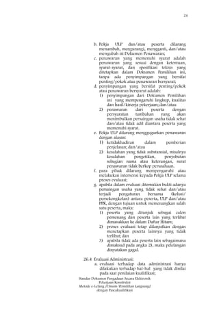 24
Standar Dokumen Pengadaan Secara Elektronik
Pekerjaan Konstruksi
Metode e-Lelang [Umum/Pemilihan Langsung]
dengan Pascakualifikasi
b. Pokja ULP dan/atau peserta dilarang
menambah, mengurangi, mengganti, dan/atau
mengubah isi Dokumen Penawaran;
c. penawaran yang memenuhi syarat adalah
penawaran yang sesuai dengan ketentuan,
syarat-syarat, dan spesifikasi teknis yang
ditetapkan dalam Dokumen Pemilihan ini,
tanpa ada penyimpangan yang bersifat
penting/pokok atau penawaran bersyarat;
d. penyimpangan yang bersifat penting/pokok
atau penawaran bersyarat adalah:
1) penyimpangan dari Dokumen Pemilihan
ini yang mempengaruhi lingkup, kualitas
dan hasil/kinerja pekerjaan; dan/atau
2) penawaran dari peserta dengan
persyaratan tambahan yang akan
menimbulkan persaingan usaha tidak sehat
dan/atau tidak adil diantara peserta yang
memenuhi syarat.
e. Pokja ULP dilarang menggugurkan penawaran
dengan alasan:
1) ketidakhadiran dalam pemberian
penjelasan; dan/atau
2) kesalahan yang tidak substansial, misalnya
kesalahan pengetikan, penyebutan
sebagian nama atau keterangan, surat
penawaran tidak berkop perusahaan.
f. para pihak dilarang mempengaruhi atau
melakukan intervensi kepada Pokja ULP selama
proses evaluasi;
g. apabila dalam evaluasi ditemukan bukti adanya
persaingan usaha yang tidak sehat dan/atau
terjadi pengaturan bersama (kolusi/
persekongkolan) antara peserta, ULP dan/atau
PPK, dengan tujuan untuk memenangkan salah
satu peserta, maka:
1) peserta yang ditunjuk sebagai calon
pemenang dan peserta lain yang terlibat
dimasukkan ke dalam Daftar Hitam;
2) proses evaluasi tetap dilanjutkan dengan
menetapkan peserta lainnya yang tidak
terlibat; dan
3) apabila tidak ada peserta lain sebagaimana
dimaksud pada angka 2), maka pelelangan
dinyatakan gagal.
26.4 Evaluasi Administrasi:
a. evaluasi terhadap data administrasi hanya
dilakukan terhadap hal-hal yang tidak dinilai
pada saat penilaian kualifikasi;
 