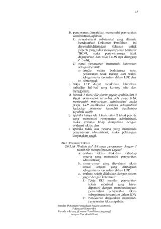 25
Standar Dokumen Pengadaan Secara Elektronik
Pekerjaan Konstruksi
Metode e-Lelang [Umum/Pemilihan Langsung]
dengan Pascakualifikasi
b. penawaran dinyatakan memenuhi persyaratan
administrasi, apabila:
1) syarat-syarat substansial yang diminta
berdasarkan Dokumen Pemilihan ini
dipenuhi/dilengkapi (khusus untuk
peserta yang tidak menyampaikan formulir
TKDN, maka penawarannya tidak
digugurkan dan nilai TKDN nya dianggap
0 (nol));
2) surat penawaran memenuhi ketentuan
sebagai berikut:
a) jangka waktu berlakunya surat
penawaran tidak kurang dari waktu
sebagaimana tercantum dalam LDP; dan
b) bertanggal.
c. Pokja ULP dapat melakukan klarifikasi
terhadap hal-hal yang kurang jelas dan
meragukan;
d. [untuk 1 (satu) file sistem gugur, apabila dari 3
(tiga) penawaran terendah ada yang tidak
memenuhi persyaratan administrasi maka
pokja ULP melakukan evaluasi administrasi
terhadap penawar terendah berikutnya
(apabila ada)];
e. apabila hanya ada 1 (satu) atau 2 (dua) peserta
yang memenuhi persyaratan administrasi,
maka evaluasi tetap dilanjutkan dengan
evaluasi teknis; dan
f. apabila tidak ada peserta yang memenuhi
persyaratan administrasi, maka pelelangan
dinyatakan gagal.
26.5 Evaluasi Teknis:
26.5.A) [Dalam hal dokumen penawaran dengan 1
(satu) file (sampul)Sistem Gugur]
a. evaluasi teknis dilakukan terhadap
peserta yang memenuhi persyaratan
administrasi;
b. unsur-unsur yang dievaluasi teknis
sesuai dengan yang ditetapkan
sebagaimana tercantum dalam LDP;
c. evaluasi teknis dilakukan dengan sistem
gugur dengan ketentuan:
1) Pokja ULP menilai persyaratan
teknis monimal yang harus
dipenuhi dengan membandingkan
pemenuhan persyaratan teknis
sebagaimana tercantum dalam LDP;
2) Penawaran dinyatakan memenuhi
persyaratan teknis apabila:
 