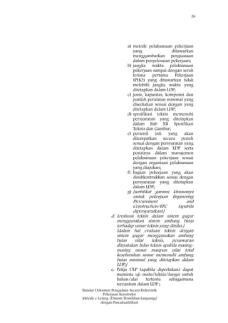 26
Standar Dokumen Pengadaan Secara Elektronik
Pekerjaan Konstruksi
Metode e-Lelang [Umum/Pemilihan Langsung]
dengan Pascakualifikasi
a) metode pelaksanaan pekerjaan
yang ditawarkan
menggambarkan penguasaan
dalam penyelesaian pekerjaan;
b) jangka waktu pelaksanaan
pekerjaan sampai dengan serah
terima pertama Pekerjaan
(PHO) yang ditawarkan tidak
melebihi jangka waktu yang
ditetapkan dalam LDP;
c) jenis, kapasitas, komposisi dan
jumlah peralatan minimal yang
disediakan sesuai dengan yang
ditetapkan dalam LDP;
d) spesifikasi teknis memenuhi
persyaratan yang ditetapkan
dalam Bab XII Spesifikasi
Teknis dan Gambar;
e) personil inti yang akan
ditempatkan secara penuh
sesuai dengan persyaratan yang
ditetapkan dalam LDP serta
posisinya dalam manajemen
pelaksanaan pekerjaan sesuai
dengan organisasi pelaksanaan
yang diajukan;
f) bagian pekerjaan yang akan
disubkontrakkan sesuai dengan
persyaratan yang ditetapkan
dalam LDP;
g) [sertifikat garansi khususnya
untuk pekerjaan Enginering
Procurement and
Construction/EPC (apabila
dipersyaratkan)]
d. [evaluasi teknis dalam sistem gugur
menggunakan sistem ambang batas
terhadap unsur teknis yang dinilai.]
[dalam hal evaluasi teknis dengan
sistem gugur menggunakan ambang
batas nilai teknis, penawaran
dinyatakan lulus teknis apabila masing-
masing unsur maupun nilai total
keseluruhan unsur memenuhi ambang
batas minimal yang ditetapkan dalam
LDP;]
e. Pokja ULP (apabila diperlukan) dapat
meminta uji mutu/teknis/fungsi untuk
bahan/alat tertentu sebagaimana
tercantum dalam LDP ;
 