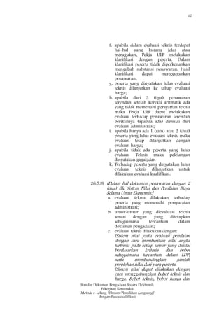 27
Standar Dokumen Pengadaan Secara Elektronik
Pekerjaan Konstruksi
Metode e-Lelang [Umum/Pemilihan Langsung]
dengan Pascakualifikasi
f. apabila dalam evaluasi teknis terdapat
hal-hal yang kurang jelas atau
meragukan, Pokja ULP melakukan
klarifikasi dengan peserta. Dalam
klarifikasi peserta tidak diperkenankan
mengubah substansi penawaran. Hasil
klarifikasi dapat menggugurkan
penawaran;
g. peserta yang dinyatakan lulus evaluasi
teknis dilanjutkan ke tahap evaluasi
harga;
h. apabila dari 3 (tiga) penawaran
terendah setelah koreksi aritmatik ada
yang tidak memenuhi persyartan teknis
maka Pokja ULP dapat melakukan
evaluasi terhadap penawaran terendah
berikutnya (apabila ada) dimulai dari
evaluasi administrasi;
i. apabila hanya ada 1 (satu) atau 2 (dua)
peserta yang lulus evaluasi teknis, maka
evaluasi tetap dilanjutkan dengan
evaluasi harga;
j. apabila tidak ada peserta yang lulus
evaluasi Teknis maka pelelangan
dinyatakan gagal; dan
k. Terhadap peserta yang dinyatakan lulus
evaluasi teknis dilanjutkan untuk
dilakukan evaluasi kualifikasi.
26.5.B) [Dalam hal dokumen penawaran dengan 2
(dua) file Sistem Nilai dan Penilaian Biaya
Selama Umur Ekonomis:]
a. evaluasi teknis dilakukan terhadap
peserta yang memenuhi persyaratan
administrasi;
b. unsur-unsur yang dievaluasi teknis
sesuai dengan yang ditetapkan
sebagaimana tercantum dalam
dokumen pengadaan;
c. evaluasi teknis dilakukan dengan:
[Sistem nilai yaitu evaluasi penilaian
dengan cara memberikan nilai angka
tertentu pada setiap unsur yang dinilai
berdasarkan kriteria dan bobot
sebagaimana tercantum dalam LDP,
serta membandingkan jumlah
perolehan nilai dari para peserta.
[Sistem nilai dapat dilakukan dengan
cara menggabungkan bobot teknis dan
harga. Bobot teknis, bobot harga dan
 