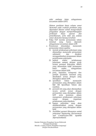 28
Standar Dokumen Pengadaan Secara Elektronik
Pekerjaan Konstruksi
Metode e-Lelang [Umum/Pemilihan Langsung]
dengan Pascakualifikasi
nilai ambang batas sebagaimana
tercantum dalam LDP.]
[Sistem penilaian biaya selama umur
ekonomis yaitu evaluasi penilaian yang
digunakan khusus untuk mengevaluasi
pengadaan dengan memperhitungkan
perkiraan biaya operasi dan
pemeliharaan, serta nilai sisa selama
umur ekonomis barang tersebut].
d. Pokja ULP menilai persyaratan teknis
minimal yang harus dipenuhi
sebagaimana tercantum dalam LDP.
e. Penawaran dinyatakan memenuhi
persyaratan teknis apabila:
1) metode pelaksanaan pekerjaan yang
ditawarkan memenuhi persyaratan
substantif dan diyakini
menggambarkan penguasaan dalam
penyelesaian pekerjaan;
2) jadwal waktu pelaksanaan
pekerjaan sampai dengan serah
terima pertama Pekerjaan (PHO)
yang ditawarkan tidak melampaui
batas waktu sebagaimana
tercantum dalam LDP;
3) jenis, kapasitas, komposisi dan
jumlah peralatan minimal yang
disediakan sesuai dengan yang
ditetapkan dalam LDP;
4) spesifikasi teknis memenuhi
persyaratan yang ditetapkan dalam
Bab XII Spesifikasi Teknis dan
Gambar;
5) personil inti yang akan ditempatkan
secara penuh sesuai dengan
persyaratan yang ditetapkan dalam
LDP serta posisinya dalam
manajemen pelaksanaan pekerjaan
sesuai dengan organisasi
pelaksanaan yang diajukan;
6) bagian pekerjaan yang akan
disubkontrakkan sesuai dengan
persyaratan yang ditetapkan dalam
LDP;
7) [sertifikat garansi khususnya untuk
pekerjaan Enginering Procurement
and Construction/EPC (apabila
dipersyaratkan)].
 